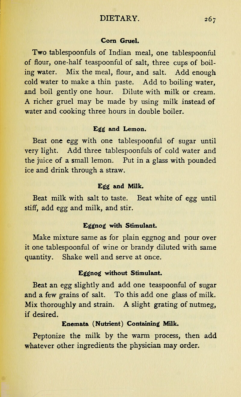 Corn Gruel. Two tablespoonfuls of Indian meal, one tablespoonful of flour, one-half teaspoonful of salt, three cups of boil- ing water. Mix the meal, flour, and salt. Add enough cold water to make a thin paste. Add to boiling water, and boil gently one hour. Dilute with milk or cream. A richer gruel may be made by using milk instead of water and cooking three hours in double boiler. Egg and Lemon. Beat one egg with one tablespoonful of sugar until very light. Add three tablespoonfuls of cold water and the juice of a small lemon. Put in a glass with pounded ice and drink through a straw. Egg and Milk. Beat milk with salt to taste. Beat white of egg until stiff, add egg and milk, and stir. Eggnog with Stimulant. Make mixture same as for plain eggnog and pour over it one tablespoonful of wine or brandy diluted with same quantity. Shake well and serve at once. Eggnog without Stimulant. Beat an egg slightly and add one teaspoonful of sugar and a few grains of salt. To this add one glass of milk. Mix thoroughly and strain. A slight grating of nutmeg, if desired. Enemata (Nutrient) Containing Milk. Peptonize the milk by the warm process, then add whatever other ingredients the physician may order.