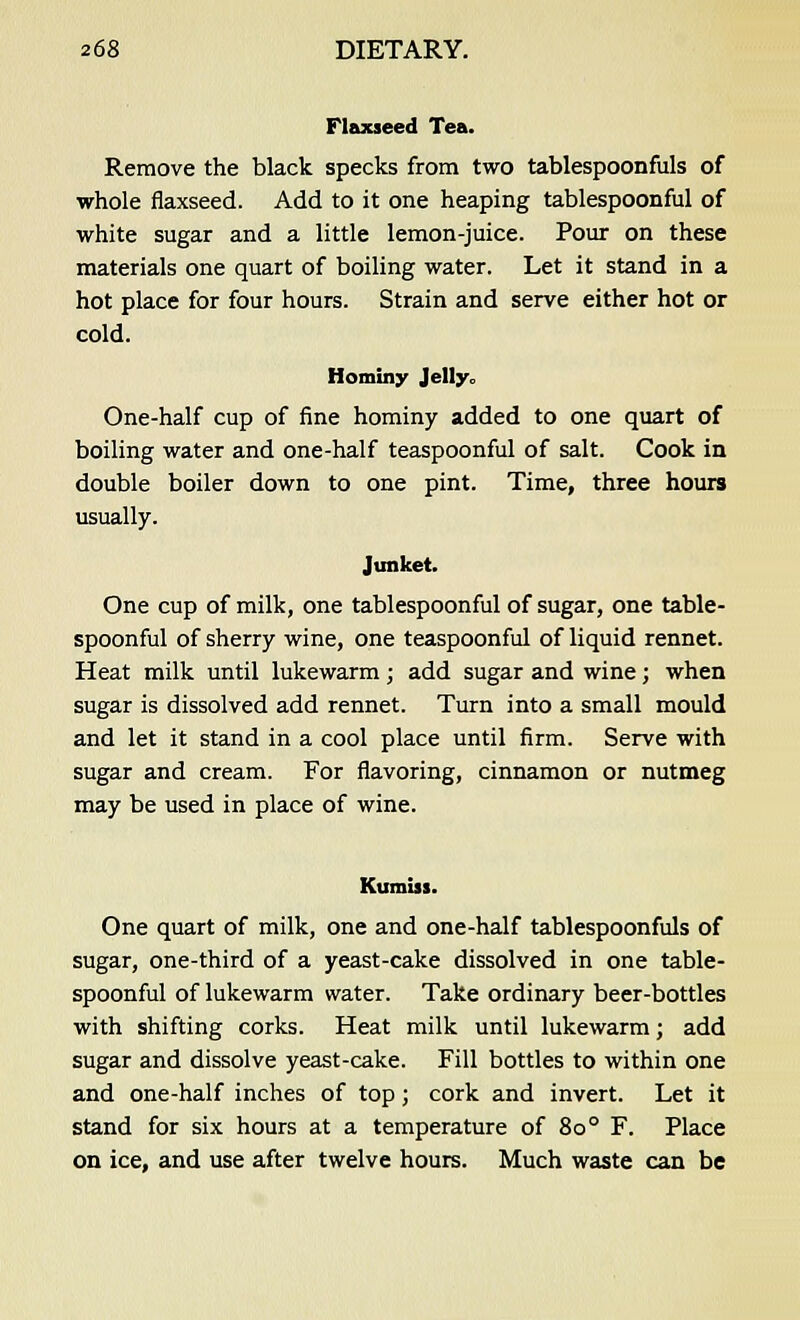 Flaxseed Tea. Remove the black specks from two tablespoonfuls of whole flaxseed. Add to it one heaping tablespoonful of white sugar and a little lemon-juice. Pour on these materials one quart of boiling water. Let it stand in a hot place for four hours. Strain and serve either hot or cold. Hominy Jelly, One-half cup of fine hominy added to one quart of boiling water and one-half teaspoonful of salt. Cook in double boiler down to one pint. Time, three hours usually. Junket. One cup of milk, one tablespoonful of sugar, one table- spoonful of sherry wine, one teaspoonful of liquid rennet. Heat milk until lukewarm; add sugar and wine; when sugar is dissolved add rennet. Turn into a small mould and let it stand in a cool place until firm. Serve with sugar and cream. For flavoring, cinnamon or nutmeg may be used in place of wine. Kumiii. One quart of milk, one and one-half tablespoonfuls of sugar, one-third of a yeast-cake dissolved in one table- spoonful of lukewarm water. Take ordinary beer-bottles with shifting corks. Heat milk until lukewarm; add sugar and dissolve yeast-cake. Fill bottles to within one and one-half inches of top; cork and invert. Let it stand for six hours at a temperature of 80 ° F. Place on ice, and use after twelve hours. Much waste can be