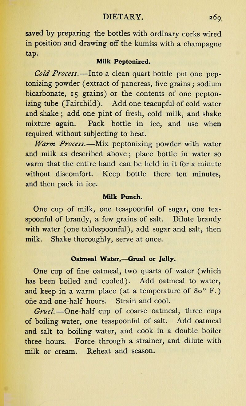 saved by preparing the bottles with ordinary corks wired in position and drawing off the kumiss with a champagne tap. Milk Peptonized. Cold Process.—Into a clean quart bottle put one pep- tonizing powder (extract of pancreas, five grains ; sodium bicarbonate, 15 grains) or the contents of one pepton- izing tube (Fairchild). Add one teacupful of cold water and shake ; add one pint of fresh, cold milk, and shake mixture again. Pack bottle in ice, and use when required without subjecting to heat. Warm Process.—Mix peptonizing powder with water and milk as described above; place bottle in water so warm that the entire hand can be held in it for a minute without discomfort. Keep bottle there ten minutes, and then pack in ice. Milk Punch. One cup of milk, one teaspoonful of sugar, one tea- spoonful of brandy, a few grains of salt. Dilute brandy with water (one tablespoonful), add sugar and salt, then milk. Shake thoroughly, serve at once. Oatmeal Water,—Gruel or Jelly. One cup of fine oatmeal, two quarts of water (which has been boiled and cooled). Add oatmeal to water, and keep in a warm place (at a temperature of 8o° F.) one and one-half hours. Strain and cool. Gruel.—One-half cup of coarse oatmeal, three cups of boiling water, one teaspoonful of salt. Add oatmeal and salt to boiling water, and cook in a double boiler three hours. Force through a strainer, and dilute with milk or cream. Reheat and season.