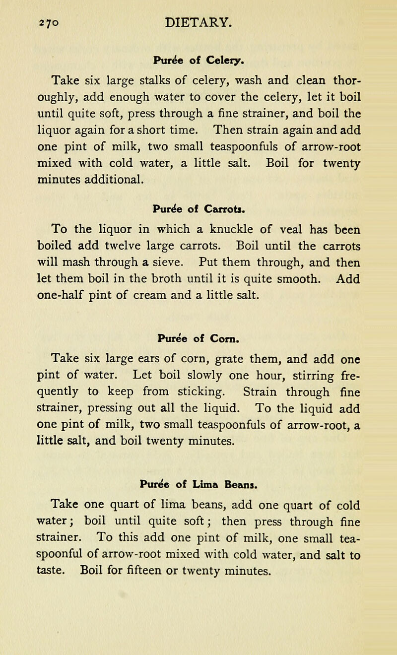 Puree of Celery. Take six large stalks of celery, wash and clean thor- oughly, add enough water to cover the celery, let it boil until quite soft, press through a fine strainer, and boil the liquor again for a short time. Then strain again and add one pint of milk, two small teaspoonfuls of arrow-root mixed with cold water, a little salt. Boil for twenty minutes additional. Pure'e of Carrots. To the liquor in which a knuckle of veal has been boiled add twelve large carrots. Boil until the carrots will mash through a sieve. Put them through, and then let them boil in the broth until it is quite smooth. Add one-half pint of cream and a little salt. Puree of Corn. Take six large ears of corn, grate them, and add one pint of water. Let boil slowly one hour, stirring fre- quently to keep from sticking. Strain through fine strainer, pressing out all the liquid. To the liquid add one pint of milk, two small teaspoonfuls of arrow-root, a little salt, and boil twenty minutes. Puree of Lima Beans. Take one quart of lima beans, add one quart of cold water; boil until quite soft; then press through fine strainer. To this add one pint of milk, one small tea- spoonful of arrow-root mixed with cold water, and salt to taste. Boil for fifteen or twenty minutes.
