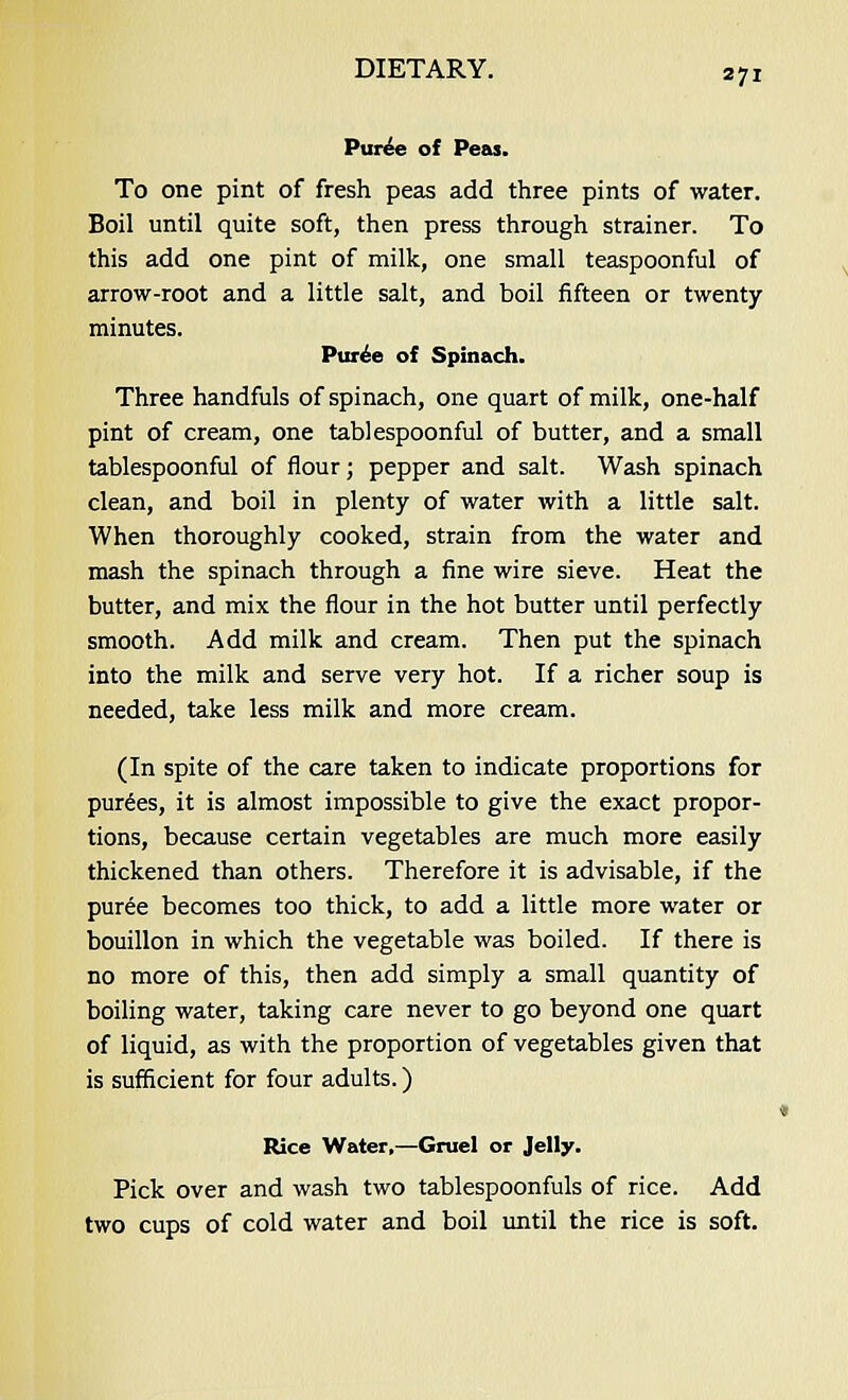 Puree of Peas. To one pint of fresh peas add three pints of water. Boil until quite soft, then press through strainer. To this add one pint of milk, one small teaspoonful of arrow-root and a little salt, and boil fifteen or twenty minutes. Puree of Spinach. Three handfuls of spinach, one quart of milk, one-half pint of cream, one tablespoonful of butter, and a small tablespoonful of flour; pepper and salt. Wash spinach clean, and boil in plenty of water with a little salt. When thoroughly cooked, strain from the water and mash the spinach through a fine wire sieve. Heat the butter, and mix the flour in the hot butter until perfectly smooth. Add milk and cream. Then put the spinach into the milk and serve very hot. If a richer soup is needed, take less milk and more cream. (In spite of the care taken to indicate proportions for purees, it is almost impossible to give the exact propor- tions, because certain vegetables are much more easily thickened than others. Therefore it is advisable, if the puree becomes too thick, to add a little more water or bouillon in which the vegetable was boiled. If there is no more of this, then add simply a small quantity of boiling water, taking care never to go beyond one quart of liquid, as with the proportion of vegetables given that is sufficient for four adults.) Rice Water,—Gruel or Jelly. Pick over and wash two tablespoonfuls of rice. Add two cups of cold water and boil until the rice is soft.