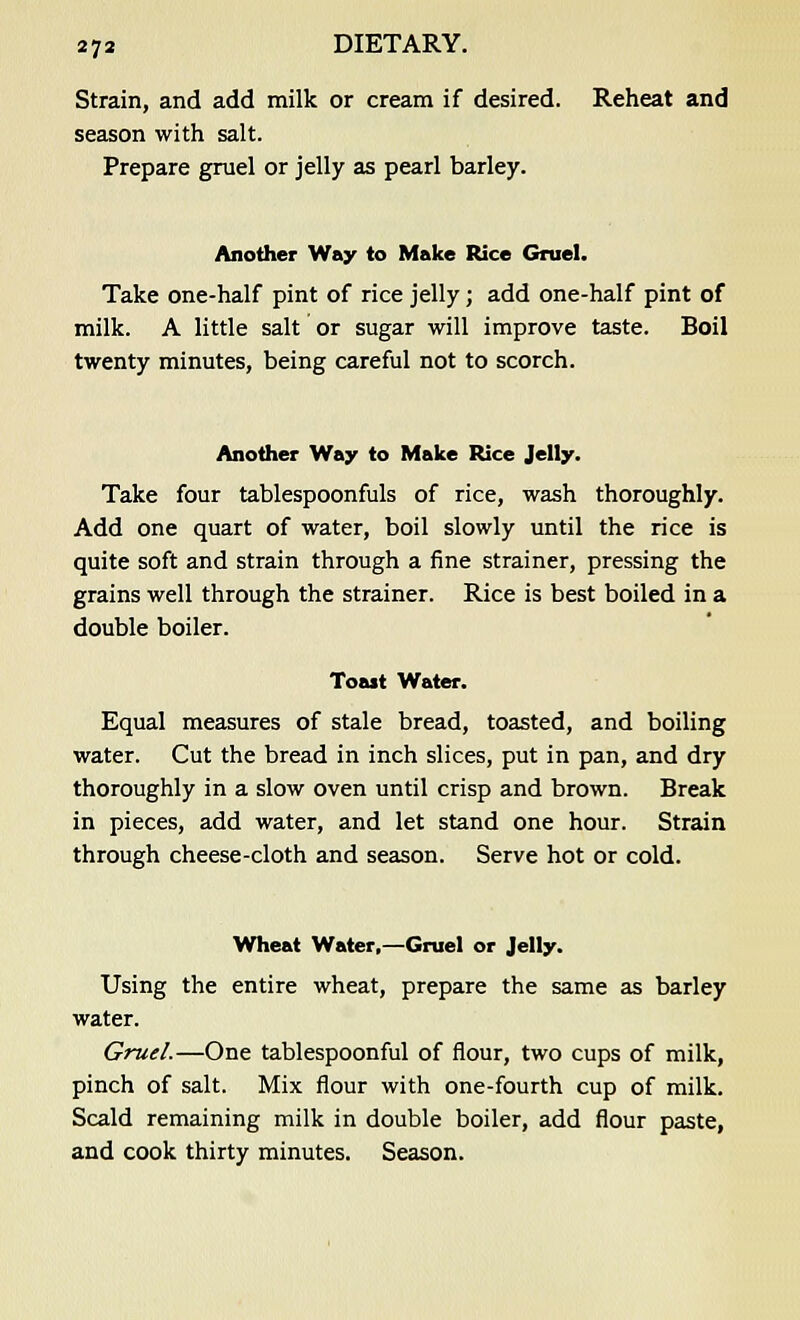 Strain, and add milk or cream if desired. Reheat and season with salt. Prepare gruel or jelly as pearl barley. Another Way to Make Rice Gruel. Take one-half pint of rice jelly; add one-half pint of milk. A little salt or sugar will improve taste. Boil twenty minutes, being careful not to scorch. Another Way to Make Rice Jelly. Take four tablespoonfuls of rice, wash thoroughly. Add one quart of water, boil slowly until the rice is quite soft and strain through a fine strainer, pressing the grains well through the strainer. Rice is best boiled in a double boiler. Toast Water. Equal measures of stale bread, toasted, and boiling water. Cut the bread in inch slices, put in pan, and dry thoroughly in a slow oven until crisp and brown. Break in pieces, add water, and let stand one hour. Strain through cheese-cloth and season. Serve hot or cold. Wheat Water,—Gruel or Jelly. Using the entire wheat, prepare the same as barley water. Gruel.—One tablespoonful of flour, two cups of milk, pinch of salt. Mix flour with one-fourth cup of milk. Scald remaining milk in double boiler, add flour paste, and cook thirty minutes. Season.