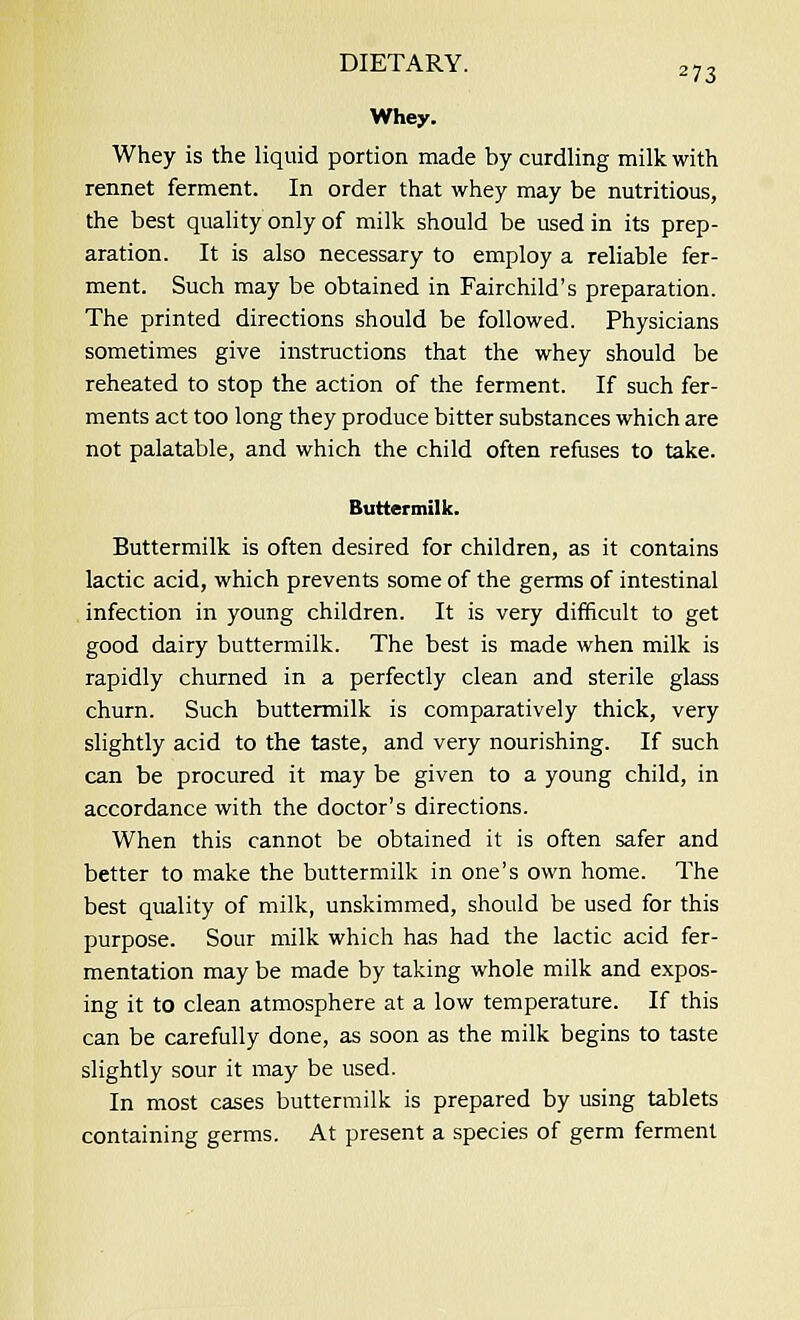 Whey. Whey is the liquid portion made by curdling milk with rennet ferment. In order that whey may be nutritious, the best quality only of milk should be used in its prep- aration. It is also necessary to employ a reliable fer- ment. Such may be obtained in Fairchild's preparation. The printed directions should be followed. Physicians sometimes give instructions that the whey should be reheated to stop the action of the ferment. If such fer- ments act too long they produce bitter substances which are not palatable, and which the child often refuses to take. Buttermilk. Buttermilk is often desired for children, as it contains lactic acid, which prevents some of the germs of intestinal infection in young children. It is very difficult to get good dairy buttermilk. The best is made when milk is rapidly churned in a perfectly clean and sterile glass churn. Such buttermilk is comparatively thick, very slightly acid to the taste, and very nourishing. If such can be procured it may be given to a young child, in accordance with the doctor's directions. When this cannot be obtained it is often safer and better to make the buttermilk in one's own home. The best quality of milk, unskimmed, should be used for this purpose. Sour milk which has had the lactic acid fer- mentation may be made by taking whole milk and expos- ing it to clean atmosphere at a low temperature. If this can be carefully done, as soon as the milk begins to taste slightly sour it may be used. In most cases buttermilk is prepared by using tablets containing germs. At present a species of germ ferment