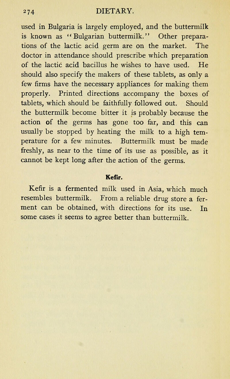 used in Bulgaria is largely employed, and the buttermilk is known as Bulgarian buttermilk. Other prepara- tions of the lactic acid germ are on the market. The doctor in attendance should prescribe which preparation of the lactic acid bacillus he wishes to have used. He should also specify the makers of these tablets, as only a few firms have the necessary appliances for making them properly. Printed directions accompany the boxes of tablets, which should be faithfully followed out. Should the buttermilk become bitter it is probably because the action of the germs has gone too far, and this can usually be stopped by heating the milk to a high tem- perature for a few minutes. Buttermilk must be made freshly, as near to the time of its use as possible, as it cannot be kept long after the action of the germs. Kefir. Kefir is a fermented milk used in Asia, which much resembles buttermilk. From a reliable drug store a fer- ment can be obtained, with directions for its use. In some cases it seems to agree better than buttermilk.