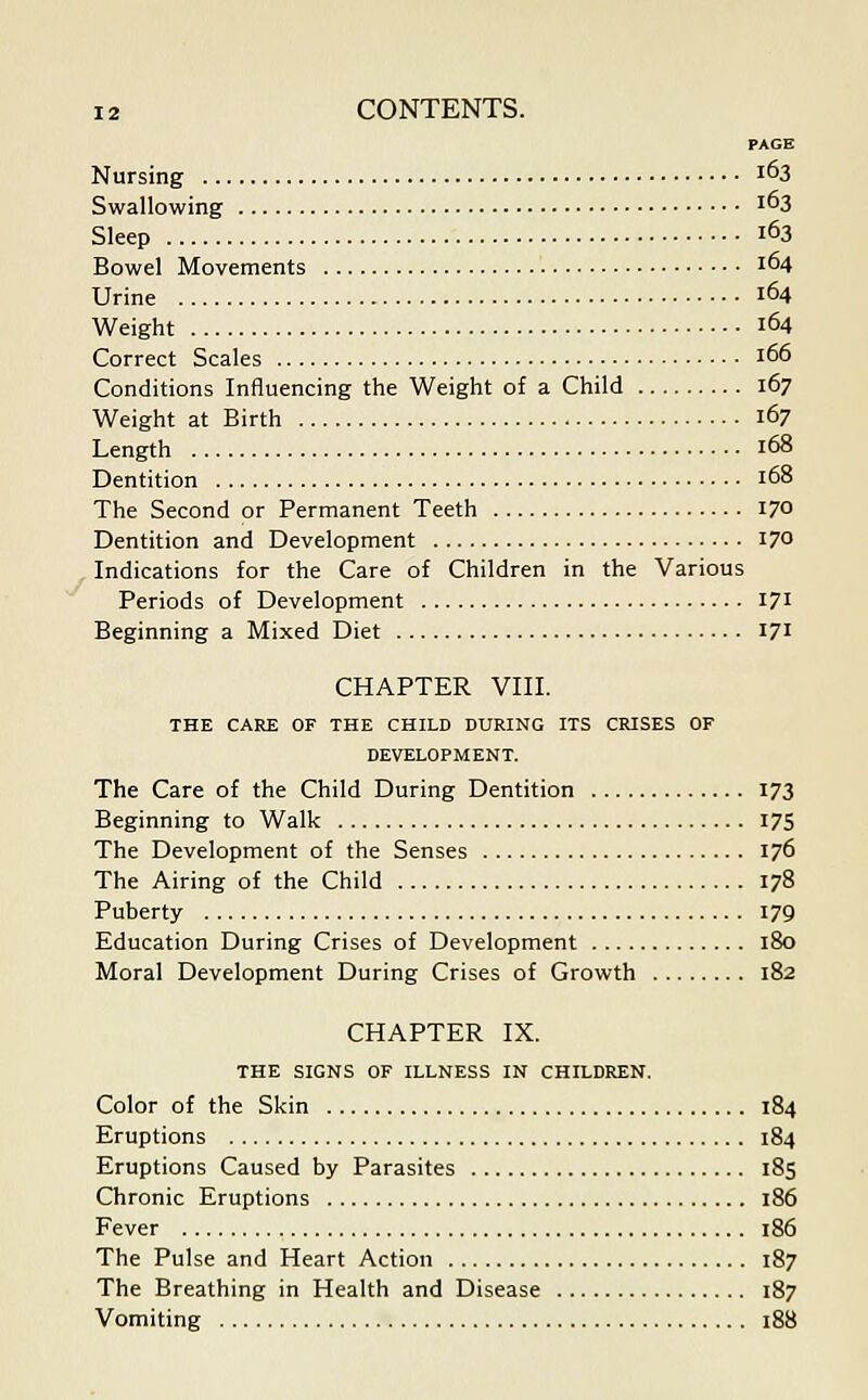 PAGE Nursing 163 Swallowing i°3 Sleep 163 Bowel Movements 164 Urine 164 Weight 164 Correct Scales 166 Conditions Influencing the Weight of a Child 167 Weight at Birth 167 Length 168 Dentition 168 The Second or Permanent Teeth 170 Dentition and Development 170 Indications for the Care of Children in the Various Periods of Development 171 Beginning a Mixed Diet 171 CHAPTER VIII. THE CARE OF THE CHILD DURING ITS CRISES OF DEVELOPMENT. The Care of the Child During Dentition 173 Beginning to Walk 175 The Development of the Senses 176 The Airing of the Child 178 Puberty 179 Education During Crises of Development 180 Moral Development During Crises of Growth 182 CHAPTER IX. THE SIGNS OF ILLNESS IN CHILDREN. Color of the Skin 184 Eruptions 184 Eruptions Caused by Parasites 185 Chronic Eruptions 186 Fever 186 The Pulse and Heart Action 187 The Breathing in Health and Disease 187 Vomiting 188