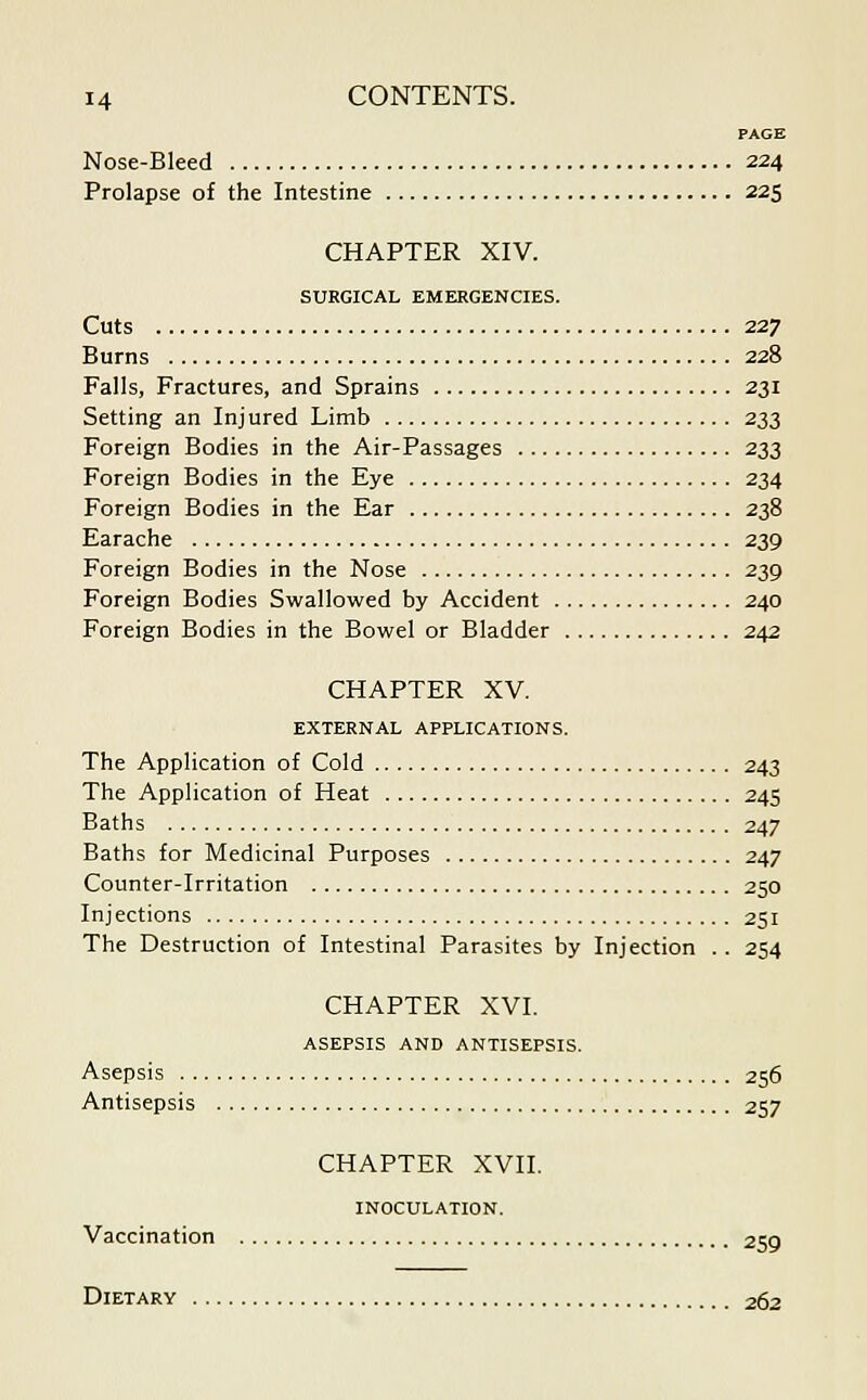 PAGE Nose-Bleed 224 Prolapse of the Intestine 225 CHAPTER XIV. SURGICAL EMERGENCIES. Cuts 227 Burns 228 Falls, Fractures, and Sprains 231 Setting an Inj ured Limb 233 Foreign Bodies in the Air-Passages 233 Foreign Bodies in the Eye 234 Foreign Bodies in the Ear 238 Earache 239 Foreign Bodies in the Nose 239 Foreign Bodies Swallowed by Accident 240 Foreign Bodies in the Bowel or Bladder 242 CHAPTER XV. EXTERNAL APPLICATIONS. The Application of Cold 243 The Application of Heat 245 Baths 247 Baths for Medicinal Purposes 247 Counter-Irritation 250 Injections 251 The Destruction of Intestinal Parasites by Injection . . 254 CHAPTER XVI. ASEPSIS AND ANTISEPSIS. Asepsis 256 Antisepsis 257 CHAPTER XVII. INOCULATION. Vaccination 25Q Dietary 262