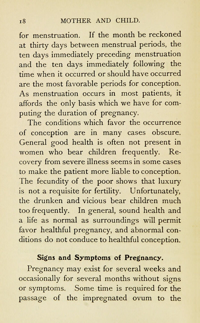 for menstruation. If the month be reckoned at thirty days between menstrual periods, the ten days immediately preceding menstruation and the ten days immediately following the time when it occurred or should have occurred are the most favorable periods for conception. As menstruation occurs in most patients, it affords the only basis which we have for com- puting the duration of pregnancy. The conditions which favor the occurrence of conception are in many cases obscure. General good health is often not present in women who bear children frequently. Re- covery from severe illness seems in some cases to make the patient more liable to conception. The fecundity of the poor shows that luxury is not a requisite for fertility. Unfortunately, the drunken and vicious bear children much too frequently. In general, sound health and a life as normal as surroundings will permit favor healthful pregnancy, and abnormal con- ditions do not conduce to healthful conception. Signs and Symptoms of Pregnancy. Pregnancy may exist for several weeks and occasionally for several months without signs or symptoms. Some time is required for the passage of the impregnated ovum to the