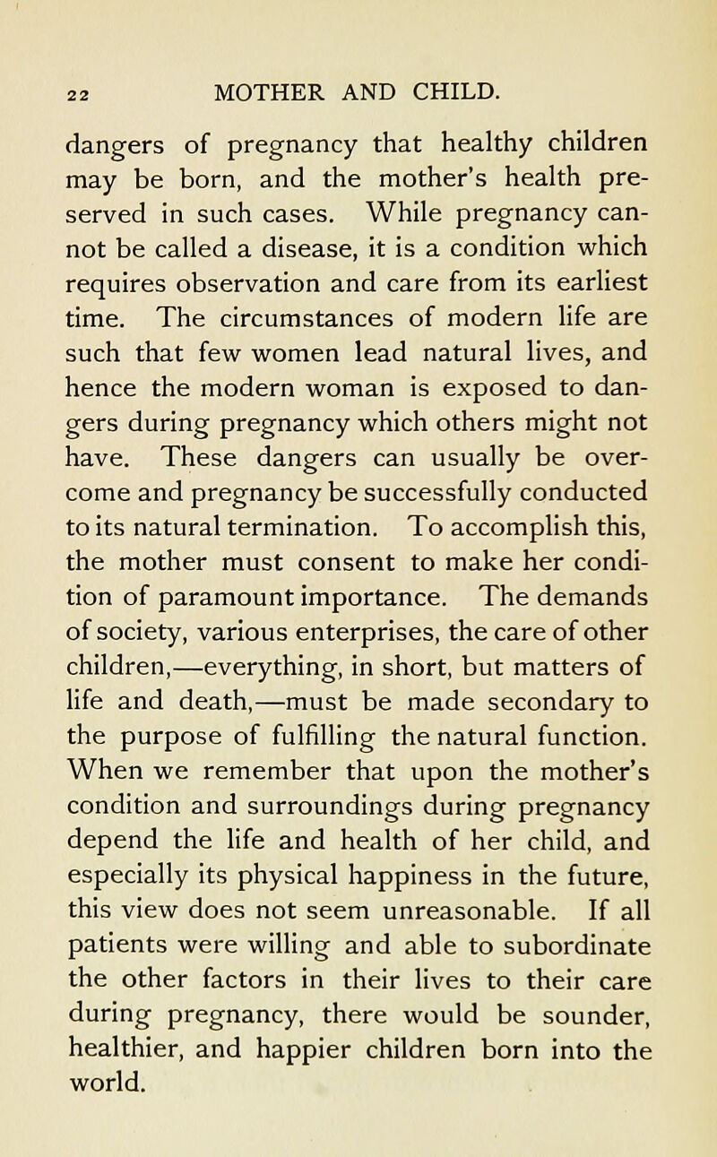 dangers of pregnancy that healthy children may be born, and the mother's health pre- served in such cases. While pregnancy can- not be called a disease, it is a condition which requires observation and care from its earliest time. The circumstances of modern life are such that few women lead natural lives, and hence the modern woman is exposed to dan- gers during pregnancy which others might not have. These dangers can usually be over- come and pregnancy be successfully conducted to its natural termination. To accomplish this, the mother must consent to make her condi- tion of paramount importance. The demands of society, various enterprises, the care of other children,—everything, in short, but matters of life and death,—must be made secondary to the purpose of fulfilling the natural function. When we remember that upon the mother's condition and surroundings during pregnancy depend the life and health of her child, and especially its physical happiness in the future, this view does not seem unreasonable. If all patients were willing and able to subordinate the other factors in their lives to their care during pregnancy, there would be sounder, healthier, and happier children born into the world.