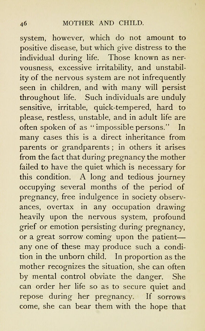 system, however, which do not amount to positive disease, but which give distress to the individual during hfe. Those known as ner- vousness, excessive irritabihty, and unstabil- ity of the nervous system are not infrequently seen in children, and with many will persist throughout life. Such individuals are unduly sensitive, irritable, quick-tempered, hard to please, restless, unstable, and in adult life are often spoken of as  impossible persons. In many cases this is a direct inheritance from parents or grandparents ; in others it arises from the fact that during pregnancy the mother failed to have the quiet which is necessary for this condition. A long and tedious journey occupying several months of the period of pregnancy, free indulgence in society observ- ances, overtax in any occupation drawing heavily upon the nervous system, profound grief or emotion persisting during pregnancy, or a great sorrow coming upon the patient— any one of these may produce such a condi- tion in the unborn child. In proportion as the mother recognizes the situation, she can often by mental control obviate the danger. She can order her life so as to secure quiet and repose during her pregnancy. If sorrows come, she can bear them with the hope that