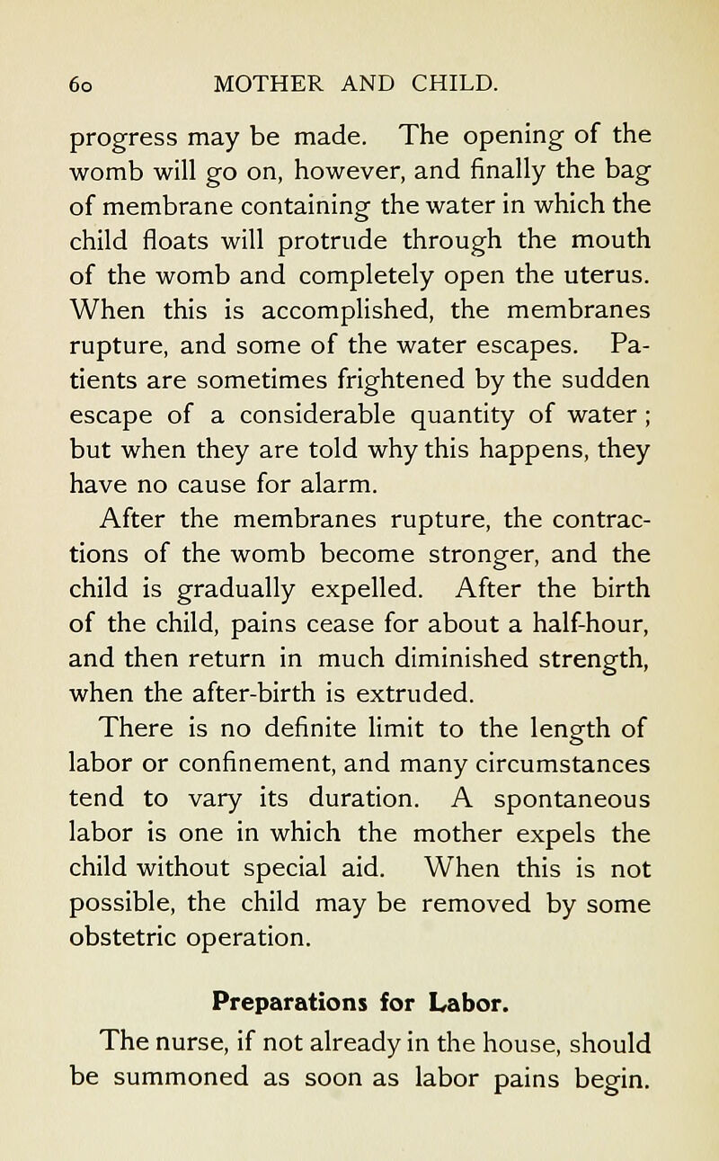 progress may be made. The opening of the womb will go on, however, and finally the bag of membrane containing the water in which the child floats will protrude through the mouth of the womb and completely open the uterus. When this is accomplished, the membranes rupture, and some of the water escapes. Pa- tients are sometimes frightened by the sudden escape of a considerable quantity of water ; but when they are told why this happens, they have no cause for alarm. After the membranes rupture, the contrac- tions of the womb become stronger, and the child is gradually expelled. After the birth of the child, pains cease for about a half-hour, and then return in much diminished strength, when the after-birth is extruded. There is no definite limit to the length of labor or confinement, and many circumstances tend to vary its duration. A spontaneous labor is one in which the mother expels the child without special aid. When this is not possible, the child may be removed by some obstetric operation. Preparations for Labor. The nurse, if not already in the house, should be summoned as soon as labor pains begin.