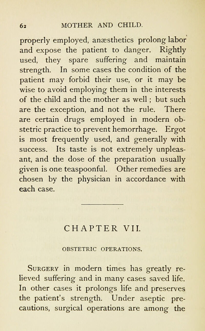 properly employed, anaesthetics prolong labor and expose the patient to danger. Rightly used, they spare suffering and maintain strength. In some cases the condition of the patient may forbid their use, or it may be wise to avoid employing them in the interests of the child and the mother as well; but such are the exception, and not the rule. There are certain drugs employed in modern ob- stetric practice to prevent hemorrhage. Ergot is most frequently used, and generally with success. Its taste is not extremely unpleas- ant, and the dose of the preparation usually given is one teaspoonful. Other remedies are chosen by the physician in accordance with each case. CHAPTER VII. OBSTETRIC OPERATIONS. Surgery in modern times has greatly re- lieved suffering and in many cases saved life. In other cases it prolongs life and preserves the patient's strength. Under aseptic pre- cautions, surgical operations are among the