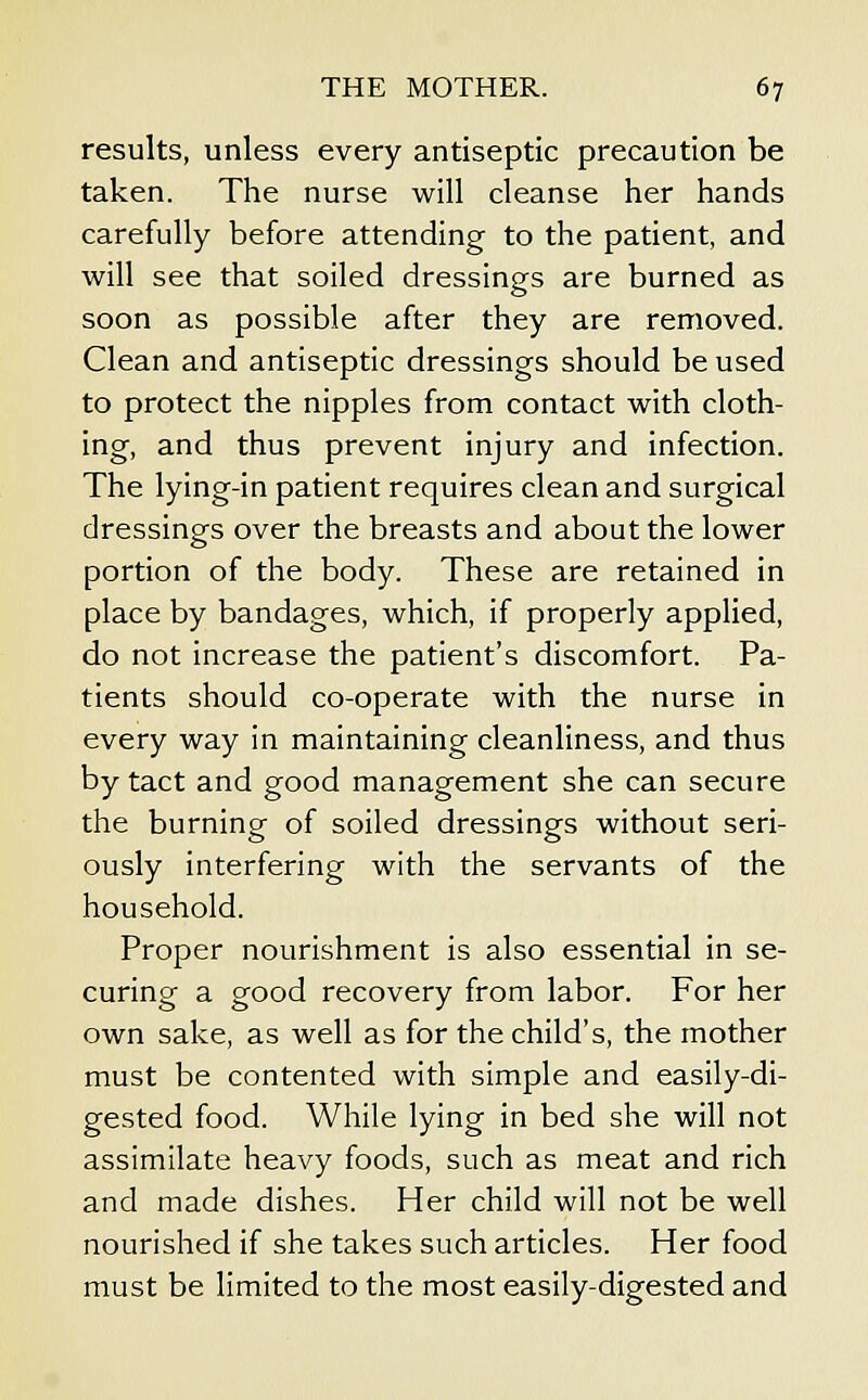 results, unless every antiseptic precaution be taken. The nurse will cleanse her hands carefully before attending to the patient, and will see that soiled dressings are burned as soon as possible after they are removed. Clean and antiseptic dressings should be used to protect the nipples from contact with cloth- ing, and thus prevent injury and infection. The lying-in patient requires clean and surgical dressings over the breasts and about the lower portion of the body. These are retained in place by bandages, which, if properly applied, do not increase the patient's discomfort. Pa- tients should co-operate with the nurse in every way in maintaining cleanliness, and thus by tact and good management she can secure the burning of soiled dressings without seri- ously interfering with the servants of the household. Proper nourishment is also essential in se- curing a good recovery from labor. For her own sake, as well as for the child's, the mother must be contented with simple and easily-di- gested food. While lying in bed she will not assimilate heavy foods, such as meat and rich and made dishes. Her child will not be well nourished if she takes such articles. Her food must be limited to the most easily-digested and