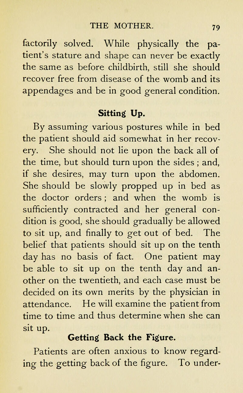 factorily solved. While physically the pa- tient's stature and shape can never be exactly the same as before childbirth, still she should recover free from disease of the womb and its appendages and be in good general condition. Sitting Up. By assuming various postures while in bed the patient should aid somewhat in her recov- ery. She should not lie upon the back all of the time, but should turn upon the sides ; and, if she desires, may turn upon the abdomen. She should be slowly propped up in bed as the doctor orders; and when the womb is sufficiently contracted and her general con- dition is good, she should gradually be allowed to sit up, and finally to get out of bed. The belief that patients should sit up on the tenth day has no basis of fact. One patient may be able to sit up on the tenth day and an- other on the twentieth, and each case must be decided on its own merits by the physician in attendance. He will examine the patient from time to time and thus determine when she can sit up. Getting Back the Figure. Patients are often anxious to know regard- ing the getting back of the figure. To under-