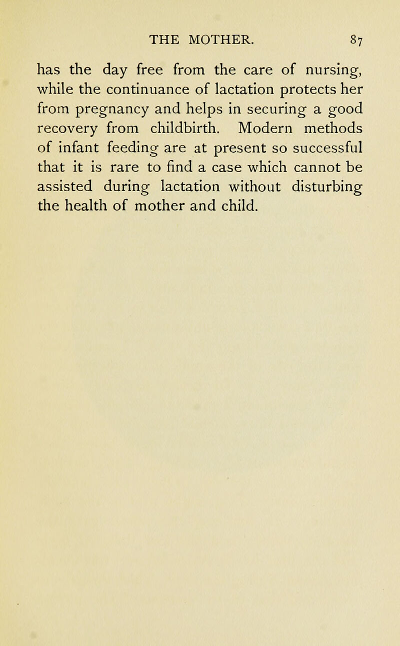 has the day free from the care of nursing, while the continuance of lactation protects her from pregnancy and helps in securing a good recovery from childbirth. Modern methods of infant feeding are at present so successful that it is rare to find a case which cannot be assisted during lactation without disturbing the health of mother and child.