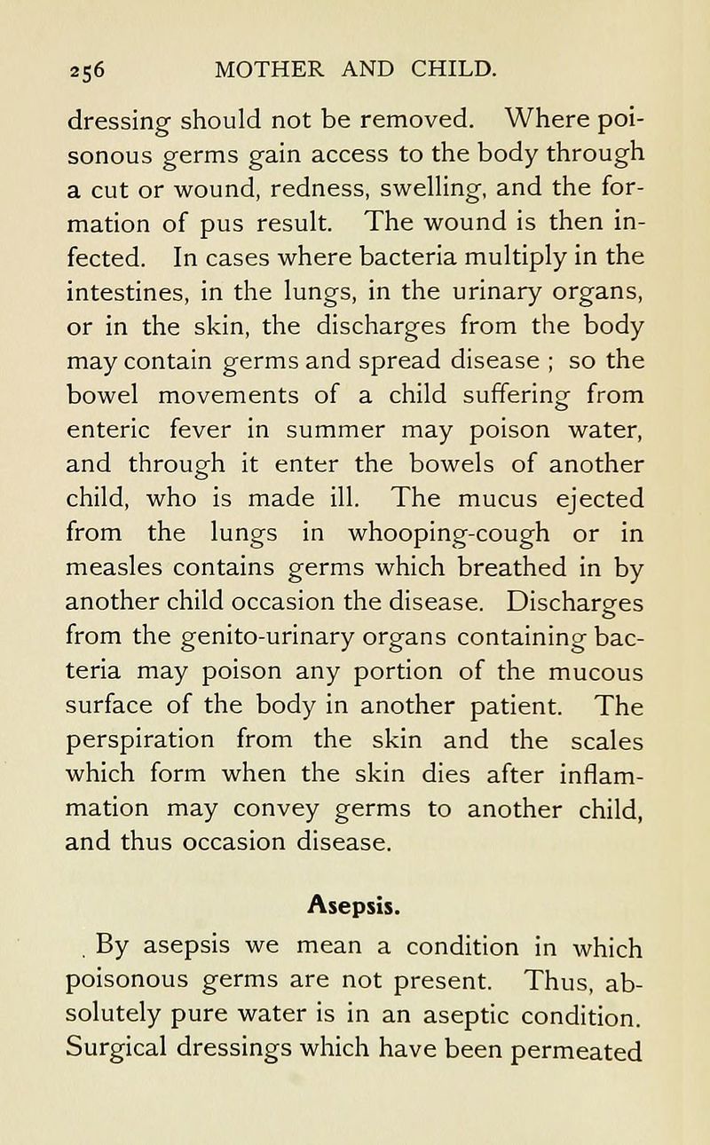 dressing should not be removed. Where poi- sonous germs gain access to the body through a cut or wound, redness, swelling, and the for- mation of pus result. The wound is then in- fected. In cases where bacteria multiply in the intestines, in the lungs, in the urinary organs, or in the skin, the discharges from the body may contain germs and spread disease ; so the bowel movements of a child suffering from enteric fever in summer may poison water, and through it enter the bowels of another child, who is made ill. The mucus ejected from the lungs in whooping-cough or in measles contains germs which breathed in by another child occasion the disease. Discharges o from the genito-urinary organs containing bac- teria may poison any portion of the mucous surface of the body in another patient. The perspiration from the skin and the scales which form when the skin dies after inflam- mation may convey germs to another child, and thus occasion disease. Asepsis. . By asepsis we mean a condition in which poisonous germs are not present. Thus, ab- solutely pure water is in an aseptic condition. Surgical dressings which have been permeated
