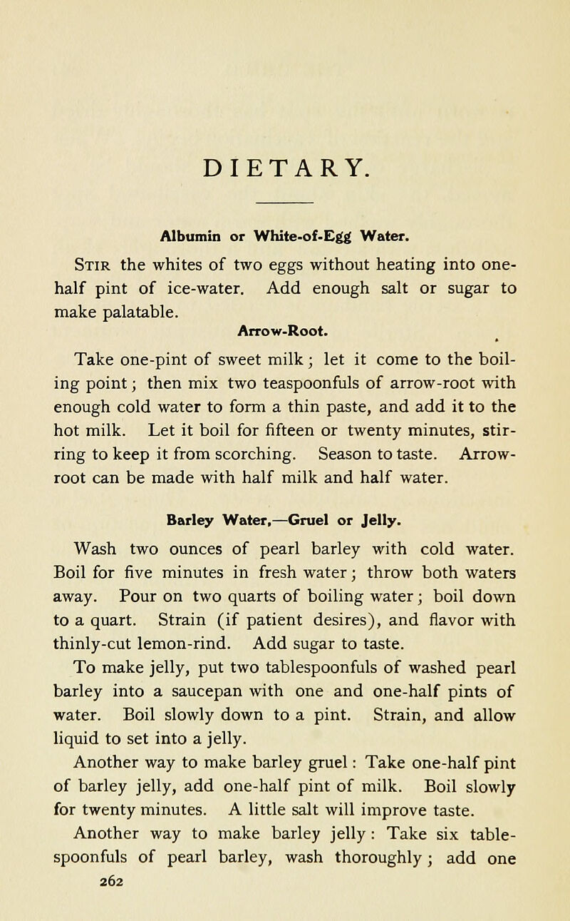 DIETARY. Albumin or White-of-E^ Water. Stir the whites of two eggs without heating into one- half pint of ice-water. Add enough salt or sugar to make palatable. Arrow-Root. Take one-pint of sweet milk ; let it come to the boil- ing point; then mix two teaspoonfuls of arrow-root with enough cold water to form a thin paste, and add it to the hot milk. Let it boil for fifteen or twenty minutes, stir- ring to keep it from scorching. Season to taste. Arrow- root can be made with half milk and half water. Barley Water,—Gruel or Jelly. Wash two ounces of pearl barley with cold water. Boil for five minutes in fresh water; throw both waters away. Pour on two quarts of boiling water; boil down to a quart. Strain (if patient desires), and flavor with thinly-cut lemon-rind. Add sugar to taste. To make jelly, put two tablespoonfuls of washed pearl barley into a saucepan with one and one-half pints of water. Boil slowly down to a pint. Strain, and allow liquid to set into a jelly. Another way to make barley gruel: Take one-half pint of barley jelly, add one-half pint of milk. Boil slowly for twenty minutes. A little salt will improve taste. Another way to make barley jelly : Take six table- spoonfuls of pearl barley, wash thoroughly; add one