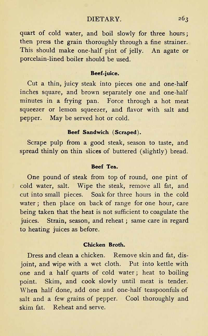 quart of cold water, and boil slowly for three hours; then press the grain thoroughly through a fine strainer. This should make one-half pint of jelly. An agate or porcelain-lined boiler should be used. Beef-juice. Cut a thin, juicy steak into pieces one and one-half inches square, and brown separately one and one-half minutes in a frying pan. Force through a hot meat squeezer or lemon squeezer, and flavor with salt and pepper. May be served hot or cold. Beef Szuidwich (Scraped). Scrape pulp from a good steak, season to taste, and spread thinly on thin slices of buttered (slightly) bread. Beef Tea. One pound of steak from top of round, one pint of cold water, salt. Wipe the steak, remove all fat, and cut into small pieces. Soak for three hours in the cold water; then place on back of range for one hour, care being taken that the heat is not sufficient to coagulate the juices. Strain, season, and reheat; same care in regard to heating juices as before. Chicken Broth. Dress and clean a chicken. Remove skin and fat, dis- joint, and wipe with a wet cloth. Put into kettle with one and a half quarts of cold water; heat to boiling point. Skim, and cook slowly until meat is tender. When half done, add one and one-half teaspoonfuls of salt and a few grains of pepper. Cool thoroughly and skim fat. Reheat and serve.
