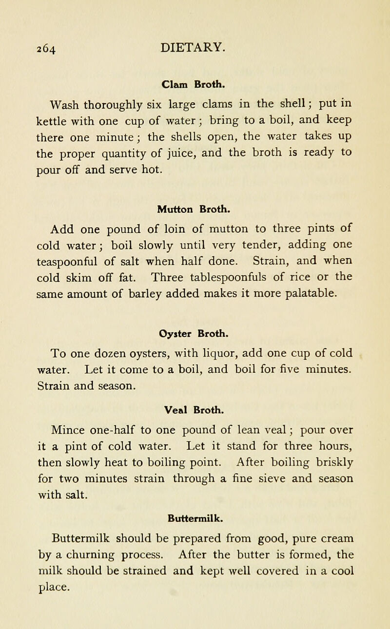 Clam Broth, Wash thoroughly six large clams in the shell; put in kettle with one cup of water; bring to a boil, and keep there one minute; the shells open, the water takes up the proper quantity of juice, and the broth is ready to pour off and serve hot. Mutton Broth. Add one pound of loin of mutton to three pints of cold water; boil slowly until very tender, adding one teaspoonful of salt when half done. Strain, and when cold skim off fat. Three tablespoonfuls of rice or the same amount of barley added makes it more palatable. Oyiter Broth. To one dozen oysters, with liquor, add one cup of cold water. Let it come to a boil, and boil for five minutes. Strain and season. Veal Broth. Mince one-half to one pound of lean veal; pour over it a pint of cold water. Let it stand for three hours, then slowly heat to boiling point. After boiling briskly for two minutes strain through a fine sieve and season with salt. Buttermilk. Buttermilk should be prepared from good, pure cream by a churning process. After the butter is formed, the milk should be strained and kept well covered in a cool place.