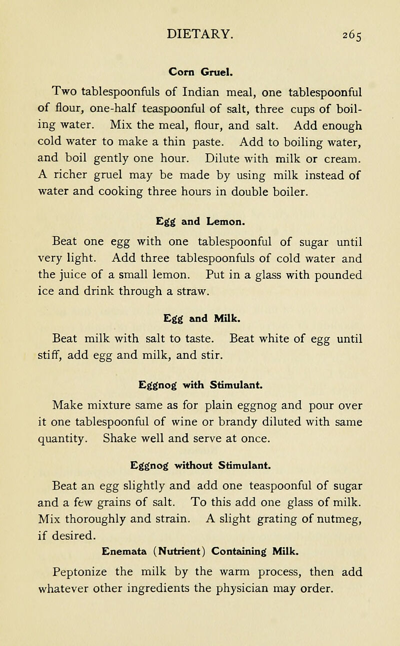 Com Gruel. Two tablespoonfuls of Indian meal, one tablespoonful of flour, one-half teaspoonful of salt, three cups of boil- ing water. Mix the meal, flour, and salt. Add enough cold water to make a thin paste. Add to boiling water, and boil gently one hour. Dilute with milk or cream. A richer gruel may be made by using milk instead of water and cooking three hours in double boiler. Egg and Lemon. Beat one egg with one tablespoonful of sugar until very light. Add three tablespoonfuls of cold water and the juice of a small lemon. Put in a glass with pounded ice and drink through a straw. Egg and Milk. Beat milk with salt to taste. Beat white of egg until stiff, add egg and milk, and stir. Eggnog with Stimulant. Make mixture same as for plain eggnog and pour over it one tablespoonful of wine or brandy diluted with same quantity. Shake well and serve at once. Eggnog without Stimulant. Beat an egg slightly and add one teaspoonful of sugar and a few grains of salt. To this add one glass of milk. Mix thoroughly and strain. A slight grating of nutmeg, if desired. Enemata (Nutrient) Containing Milk. Peptonize the milk by the warm process, then add whatever other ingredients the physician may order.
