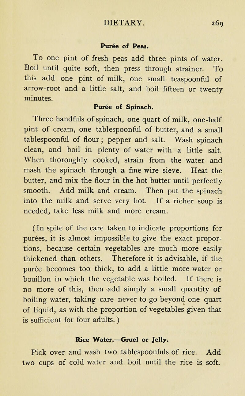 Puree of Peas. To one pint of fresh peas add three pints of water. Boil until quite soft, then press through strainer. To this add one pint of milk, one small teaspoonful of arrow-root and a little salt, and boil fifteen or twenty minutes. Puree of Spinach. Three handfuls of spinach, one quart of milk, one-half pint of cream, one tablespoonful of butter, and a small tablespoonful of flour; pepper and salt. Wash spinach clean, and boil in plenty of water with a little salt. When thoroughly cooked, strain from the water and mash the spinach through a fine wire sieve. Heat the butter, and mix the flour in the hot butter until perfectly smooth. Add milk and cream. Then put the spinach into the milk and serve very hot. If a richer soup is needed, take less milk and more cream. (In spite of the care taken to indicate proportions for purees, it is almost impossible to give the exact propor- tions, because certain vegetables are much more easily thickened than others. Therefore it is advisable, if the puree becomes too thick, to add a little more water or bouillon in which the vegetable was boiled. If there is no more of this, then add simply a small quantity of boiling water, taking care never to go beyond one quart of liquid, as with the proportion of vegetables given that is sufficient for four adults.) Rice Water,—Gruel or Jelly. Pick over and wash two tablespoonfuls of rice. Add two cups of cold water and boil until the rice is soft.