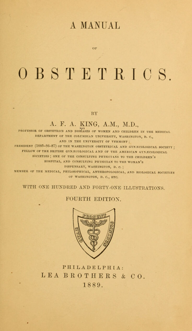 A MANUAL OBSTETRICS BY A. F. A. KING, A.M., M.D, PKOFE8SOR OF OBSTETRICS AND DISEASES OF WOMEN AND CHILDREN IN THE MEDICAL DEPARTMENT OF THE COLUMBIAN UNIVERSITY, WASHINGTON, D. C, AND IN THE UNIVERSITY OF VERMONT J PRESIDENT (1885-86-87) OF THE WASHINGTON OBSTETRICAL AND GYNECOLOGICAL SOCIETY ; FELLOW OF THE BRITISH GYNECOLOGICAL AND OF THE AMERICAN GYNECOLOGICAL societies; ONE of the consulting physicians to the children's HOSPITAL, AND CONSULTING PHYSICIAN TO THE WOMAN'S DISPENSARY, WASHINGTON, D. C. ; MEMBER OF THE MEDICAL, PHILOSOPHICAL, ANTHROPOLOGICAL, AND BIOLOGICAL SOCIETIES OF WASHINGTON, D. C, ETC. WITH ONE HUNDRED AND FORTY-ONE ILLUSTRATIONS. FOURTH EDITION. PHILADELPHIA: LEA BROTHERS & 1889. CO.