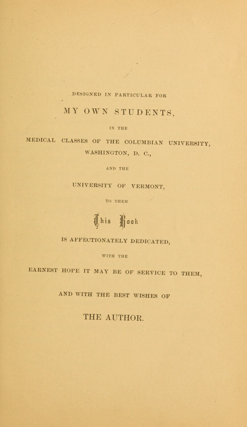 DESIGNED IN PARTICULAR FOR MY OWN STUDENTS, IX THE MEDICAL CLASSES OF THE COLUMBIAN UNIVERSITY, WASHINGTON, IX C, AXD THE UNIVERSITY OF VERMONT, TO THEM ffcis jjook IS AFFECTIONATELY DEDICATED, WITH THE EARNEST HOPE IT MAY BE OF SERVICE TO THEM, AND WITH THE BEST WISHES OF THE AUTHOR.