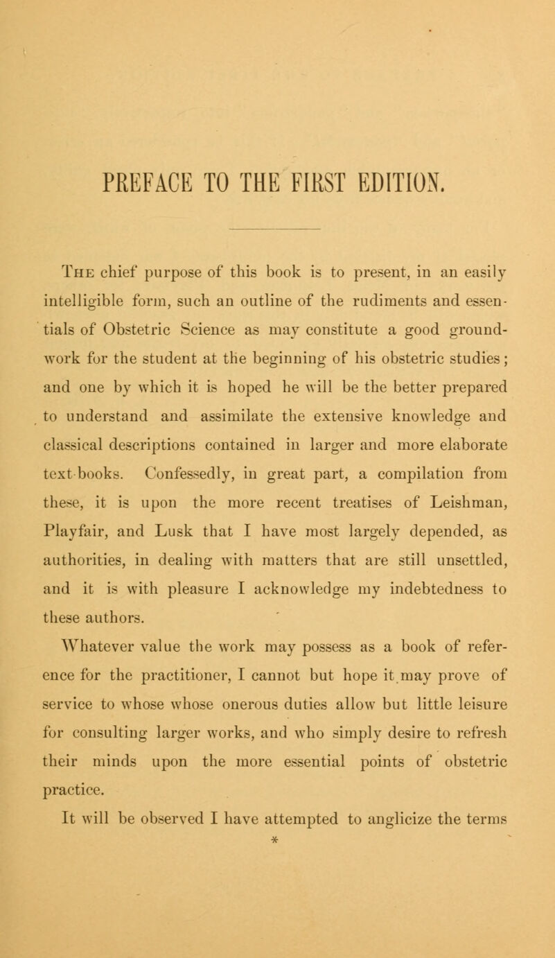 The chief purpose of this book is to present, in an easily intelligible form, such an outline of the rudiments and essen- tials of Obstetric Science as may constitute a good ground- work for the student at the beginning of his obstetric studies; and one by which it is hoped he will be the better prepared to understand and assimilate the extensive knowledge and classical descriptions contained in larger and more elaborate text books. Confessedly, in great part, a compilation from these, it is upon the more recent treatises of Leishman, Playfair, and Lusk that I have most largely depended, as authorities, in dealing with matters that are still unsettled, and it is with pleasure I acknowledge my indebtedness to these authors. Whatever value the work may possess as a book of refer- ence for the practitioner, I cannot but hope it may prove of service to whose whose onerous duties allow but little leisure for consulting larger works, and who simply desire to refresh their minds upon the more essential points of obstetric practice. It will be observed I have attempted to anglicize the terms