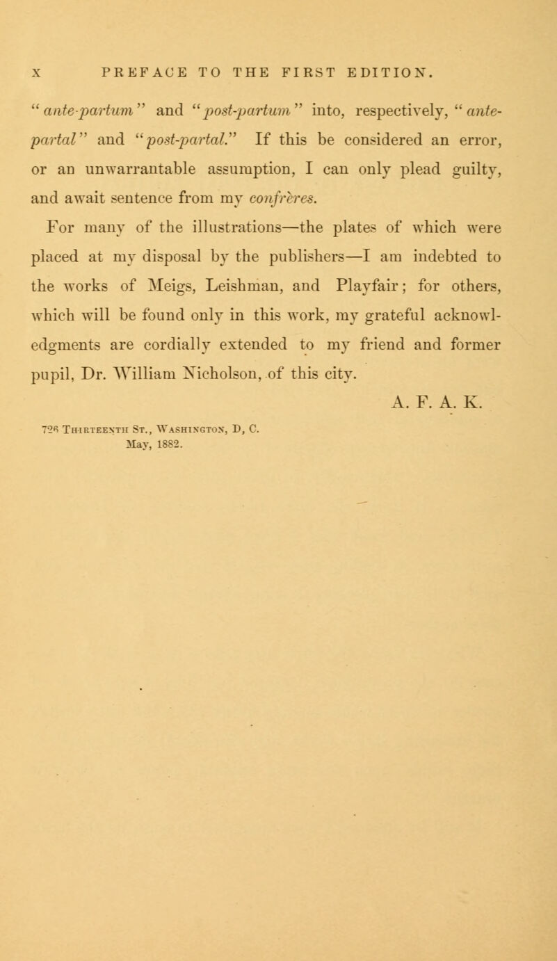 antepartum and  post-partum into, respectively,  ante- partal and post-partal. If this be considered an error, or an unwarrantable assumption, I can only plead guilty, and await sentence from my confreres. For many of the illustrations—the plates of which were placed at my disposal by the publishers—I am indebted to the works of Meigs, Leishman, and Playfair; for others, which will be found only in this work, my grateful acknowl- edgments are cordially extended to my friend and former pupil, Dr. William Xicholson, of this city. A. F. A. K. 72*5 Thirteenth St., Washington, D, C May, 1882.