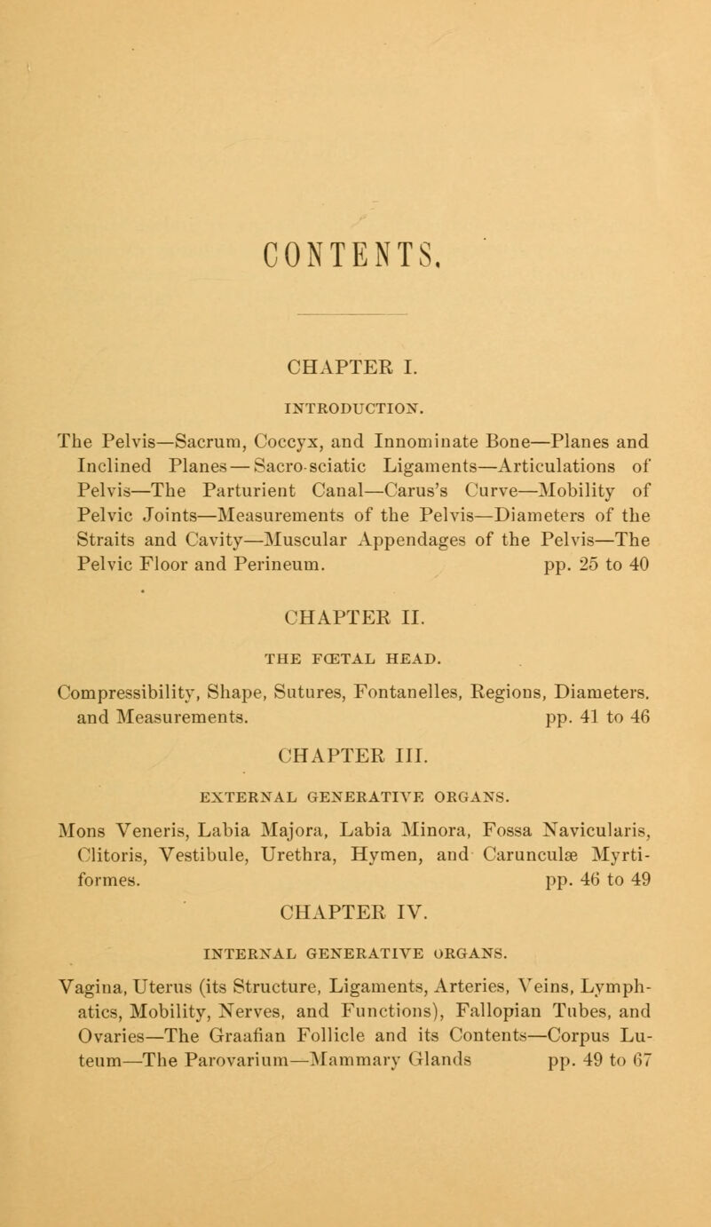 CONTENTS, CHAPTER I. INTRODUCTION. The Pelvis—Sacrum, Coccyx, and Innominate Bone—Planes and Inclined Planes — Sacro-sciatic Ligaments—Articulations of Pelvis—The Parturient Canal—Carus's Curve—Mobility of Pelvic Joints—Measurements of the Pelvis—Diameters of the Straits and Cavity—Muscular Appendages of the Pelvis—The Pelvic Floor and Perineum. pp. 25 to 40 CHAPTER II. THE FCETAL HEAD. Compressibility, Shape, Sutures, Fontanelles, Regions, Diameters, and Measurements. pp. 41 to 46 CHAPTER III. EXTERNAL GENERATIVE ORGANS. Mons Veneris, Labia Majora, Labia Minora, Fossa ISTavicularis, Clitoris, Vestibule, Urethra, Hymen, and Carunculae Myrti- formes. pp. 46 to 49 CHAPTER IV. INTERNAL GENERATIVE ORGANS. Vagina, Uterus (its Structure, Ligaments, Arteries, Veins, Lymph- atics, Mobility, Nerves, and Functions), Fallopian Tubes, and Ovaries—The Graafian Follicle and its Contents—Corpus Lu- teum—The Parovarium—Mammary Glands pp. 49 to 67