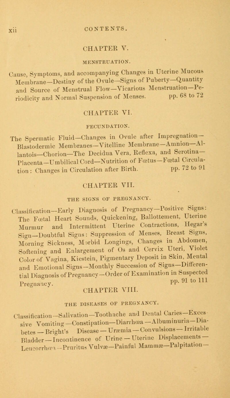 CHAPTER V. MENSTRUATION. Cause, Symptoms, and accompanying Changes in Uterine Mucous Membrane-Destiny of the Ovule-Signs of Puberty—Quantity and Source of Menstrual Flow—Vicarious Menstruation—Pe- riodicity and Normal Suspension of Menses. pp. 68 to 72 CHAPTER VI. FECUNDATION. The Spermatic Fluid-Changes in Ovule after Impregnation - Blastodermic Membranes—Vitelline Membrane—Amnion—Al- lantois—Chorion—The Decidua Vera, Reflexa, and Serotina— Placenta-Umbilical Cord—Nutrition of Foetus -Foetal Circula- tion : Changes in Circulation after Birth. pp. 72 to 91 CHAPTER VII. THE SIGNS OF PREGNANCY. Classification—Early Diagnosis of Pregnancy-Positive Signs: The Foetal Heart Sounds, Quickening, Ballottement, Uterine Murmur and Intermittent Uterine Contractions, Hegar's Sio-n—Doubtful Signs: Suppression of Menses, Breast Signs, Morning Sickness, .Morbid Longings, Changes in Abdomen, Softening and Enlargement of Os and Cervix Uteri, Violet Color of Vagina, Kiestein, Pigmentary Deposit in Skin, Mental and Emotional Signs-Monthly Succession of Signs-Differen- tial Diagnosis of Pregnancy-Order of Examination in Suspected r> , ..r PP- 91 tO 111 Pregnancy. ll CHAPTER VIII. THE DISEASES OF PREGNANCY. Classification-Salivation-Toothache and Dental Caries-Exces- sive Vomiting —Constipation—Diarrhoea —Albuminuria—Dia- betes _ Bright's Disease — Uraemia — Convulsions — Irritable Bladder —Incontinence of Urine-Uterine Displacements — Leueorrho* -Pruritus Vulvas -Painful Mammae—Palpitation-