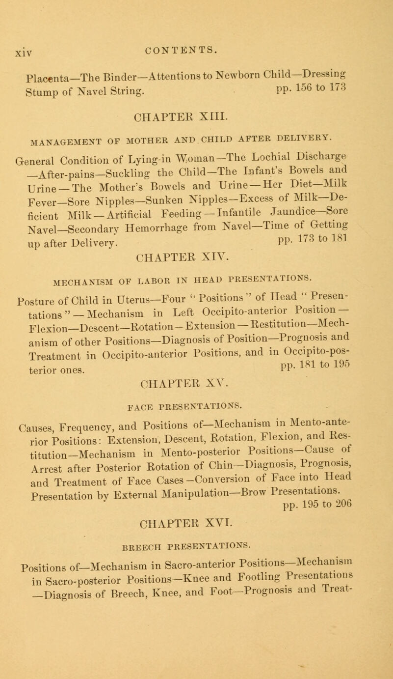 Placenta—The Binder—Attentions to Newborn Child—Dressing Stump of Navel String. PP- 156 to 173 CHAPTER XIII. MANAGEMENT OF MOTHER AND CHILD AFTER DELIVERY. General Condition of Lying-in Woman-The Lochial Discharge —After-pains-Suckling the Child-The Infant's Bowels and Urine —The Mother's Bowels and Urine —Her Diet—Milk Fever-Sore Nipples—Sunken Nipples-Excess of Milk—De- ficient Milk —Artificial Feeding —Infantile Jaundice—Sore Navel—Secondary Hemorrhage from Navel—Time of Getting up after Delivery. PP- 178 to 1S1 CHAPTER XIV. MECHANISM OF LABOR IN HEAD PRESENTATIONS. Posture of Child in Uterus-Four Positions of Head Presen- tations — Mechanism in Left Occipitoanterior Position- Flexion—Descent—Rotation-Extension — Restitution—Mech- anism of other Positions-Diagnosis of Position-Prognosis and Treatment in Occipitoanterior Positions, and in Occipito-pos- pp. 181 to 195 tenor ones. *F CHAPTER XV. FACE PRESENTATIONS. Causes, Frequency, and Positions of-Mechanism in Mentoante- rior Positions: Extension, Descent, Rotation, Flexion, and Res- titution-Mechanism in Mento-posterior Positions-Cause of Arrest after Posterior Rotation of Chin-Diagnosis, Prognosis, and Treatment of Face Cases-Conversion of Face into Head Presentation bv External Manipulation-Brow Presentations. pp. 195 to 206 CHAPTER XVI. BREECH PRESENTATIONS. Positions of-Mechanism in Sacro-anterior Positions-Mechanism in Sacro-posterior Positions-Knee and Footling Presentations -Diagnosis of Breech, Knee, and Foot-Prognosis and Treat-