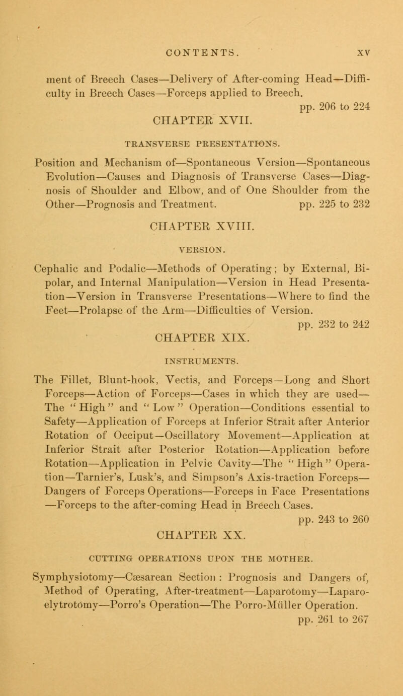 ment of Breech Cases—Delivery of After-coming Head—Diffi- culty in Breech Cases—Forceps applied to Breech. pp. 206 to 224 CHAPTER XVII. TRANSVERSE PRESENTATIONS. Position and Mechanism of—Spontaneous Version—Spontaneous Evolution—Causes and Diagnosis of Transverse Cases—Diag- nosis of Shoulder and Elbow, and of One Shoulder from the Other—Prognosis and Treatment. pp. 225 to 232 CHAPTER XVIII. VERSION. Cephalic and Podalic—Methods of Operating; by External, Bi- polar, and Internal Manipulation—Version in Head Presenta- tion—Version in Transverse Presentations—Where to find the Feet—Prolapse of the Arm—Difficulties of Version. pp. 232 to 242 CHAPTER XIX. INSTRUMENTS. The Fillet, Blunt-hook, Vectis, and Forceps—Long and Short Forceps—Action of Forceps—Cases in which they are used— The  High  and  Low  Operation—Conditions essential to Safety—Application of Forceps at Inferior Strait after Anterior Rotation of Occiput—Oscillatory Movement—Application at Inferior Strait after Posterior Rotation—Application before Rotation—Application in Pelvic Cavity—The  High  Opera- tion—Tarnier's, Lusk's, and Simpson's Axis-traction Forceps— Dangers of Forceps Operations—Forceps in Face Presentations —Forceps to the after-coming Head in Breech Cases. pp. 243 to 260 CHAPTER XX. CUTTING OPERATIONS UPON THE MOTHER. Symphysiotomy—Csesarean Section : Prognosis and Dangers of, Method of Operating, After-treatment—Laparotomy—Laparo- elytrotOmy—Porro's Operation—The Porro-Miiller Operation. pp. 261 to 267