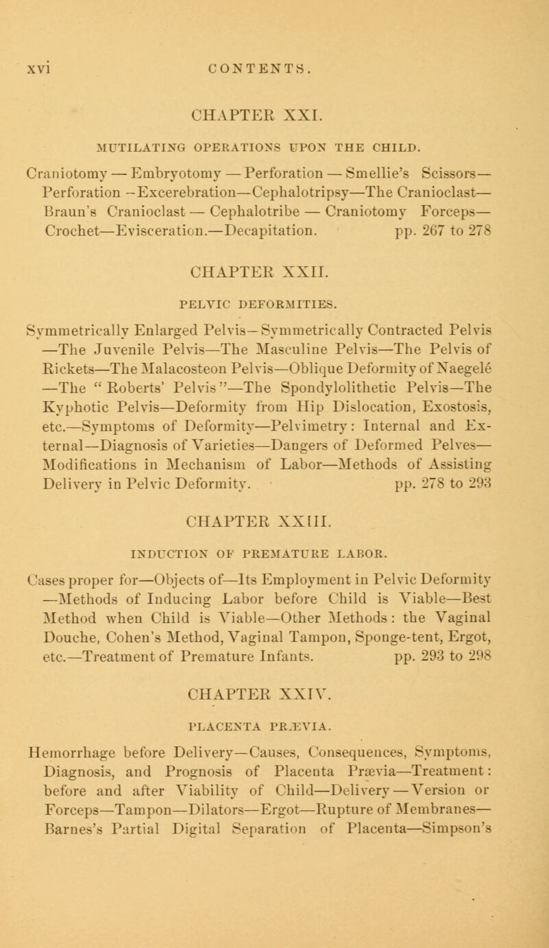 CHAPTER XXI. MUTILATING OPERATIONS UPON THE CHILD. Craniotomy — Embryotomy — Perforation — Smellie's Scissors— Perforation -Excerebration—Cephalotripsy—The Cranioclast— Braun's Cranioclast — Cephalotribe — Craniotomy Forceps— Crochet—Evisceration.—Decapitation. pp. 267 to 278 CHAPTER XXII. PELVIC DEFORMITIES. Symmetrically Enlarged Pelvis—Symmetrically Contracted Pelvis —The Juvenile Pelvis—The Masculine Pelvis—The Pelvis of Rickets—The Malacosteon Pelvis—Oblique Deformity of Xaegele —The Roberts' Pelvis—The Spondylolithetic Pelvis—The Kyphotic Pelvis—Deformity from Hip Dislocation, Exostosis, etc.—Symptoms of Deformity—Pelvimetry: Internal and Ex- ternal—Diagnosis of Varieties—Dangers of Deformed Pelves— Modifications in Mechanism of Labor—Methods of Assisting Delivery in Pelvic Deformity. pp. 278 to 293 CHAPTER XXIII. INDUCTION OF PREMATURE LABOR. Cases proper for—Objects of—Its Employment in Pelvic Deformity —Methods of Inducing Labor before Child is Viable—Best Method when Child is Viable—Other Methods: the Vaginal Douche, Cohen's Method, Vaginal Tampon, Sponge-tent, Ergot, etc.—Treatment of Premature Infants. pp. 293 to 298 CHAPTER XXIV. PLACENTA PREVIA. Hemorrhage before Delivery—Causes, Consequences, Symptoms, Diagnosis, and Prognosis of Placenta Prsevia—Treatment: before and after Viability of Child—Delivery — Version or Forceps—Tampon—Dilators—Ergot—Rupture of Membranes— Barnes's Partial Digital Separation of Placenta—Simpson's