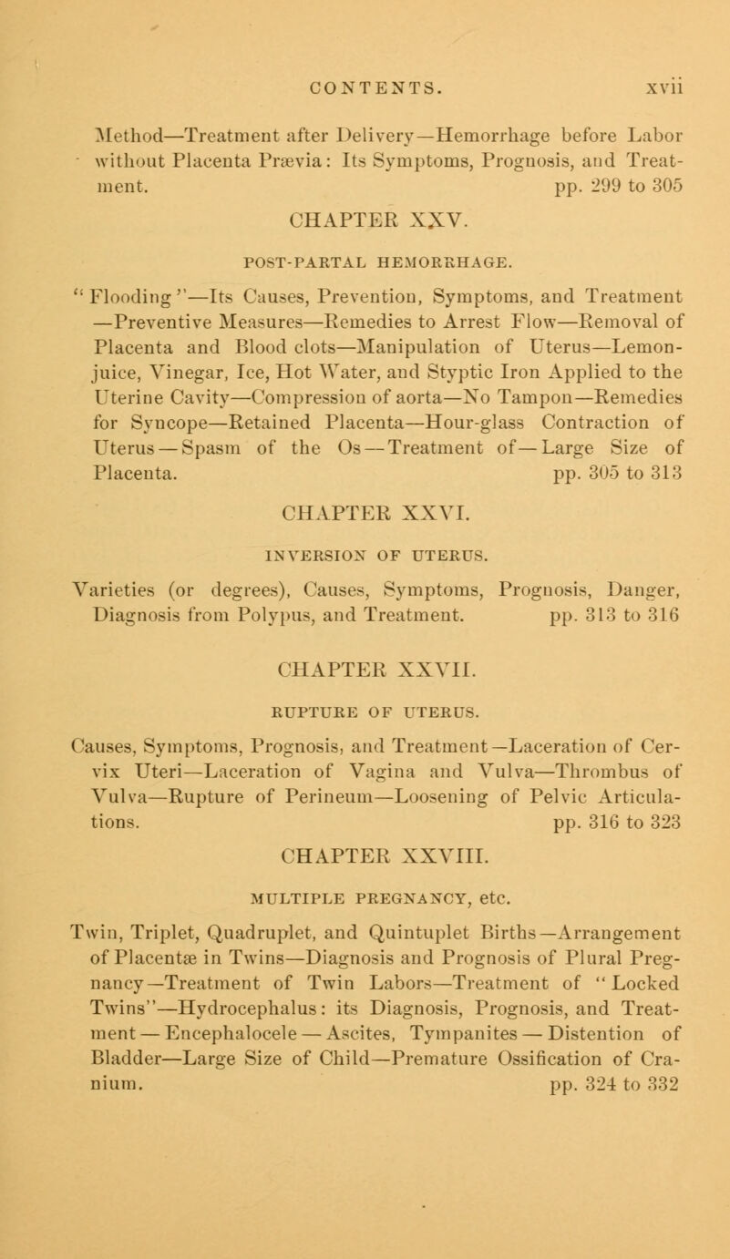 Method—Treatment after Delivery—Hemorrhage before Labor without Placenta Praevia: Its Symptoms, Prognosis, and Treat- ment, pp. 299 to 305 CHAPTER XXV. POST-PARTAL HEMORRHAGE. Flooding''—Its Causes, Prevention, Symptoms, and Treatment —Preventive Measures—Remedies to Arrest Flow—Removal of Placenta and Blood clots—Manipulation of Uterus—Lemon- juice, Vinegar, Ice, Hot Water, and Styptic Iron Applied to the Uterine Cavity—Compression of aorta—No Tampon—Remedies for Syncope—Retained Placenta—Hour-glass Contraction of Uterus — Spasm of the Os — Treatment of—Large Size of Placenta. pp. 305 to 313 CHAPTER XXVI. INVERSION OF UTERUS. Varieties (or degrees), Causes, Symptoms, Prognosis, Danger, Diagnosis from Polypus, and Treatment. pp. 313 to 316 CHAPTER XXVII. RUPTURE OF UTERUS. Causes, Symptoms, Prognosis, and Treatment—Laceration of Cer- vix Uteri—Laceration of Vagina and Vulva—Thrombus of Vulva—Rupture of Perineum—Loosening of Pelvic Articula- tions, pp. 316 to 323 CHAPTER XXVIII. MULTIPLE PREGNANCY, etc. Twin, Triplet, Quadruplet, and Quintuplet Births—Arrangement of Placentae in Twins—Diagnosis and Prognosis of Plural Preg- nancy—Treatment of Twin Labors—Treatment of Locked Twins—Hydrocephalus: its Diagnosis, Prognosis, and Treat- ment— Encephalocele — Ascites, Tympanites — Distention of Bladder—Large Size of Child—Premature Ossification of Cra- nium, pp. 324 to 332