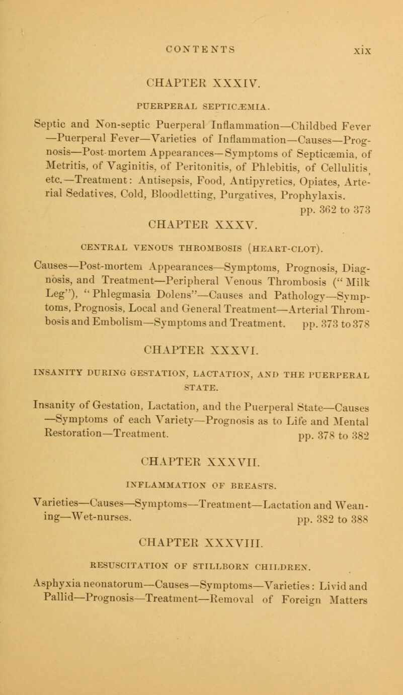 CHAPTER XXXIV. PUERPERAL SEPTICEMIA. Septic and Non-septic Puerperal Inflammation—Childbed Fever —Puerperal Fever—Varieties of Inflammation—Causes—Prog- nosis—Post-mortem Appearances—Symptoms of Septicaemia, of Metritis, of Vaginitis, of Peritonitis, of Phlebitis, of Cellulitis> etc.— Treatment: Antisepsis. Food, Antipyretics, Opiates, Arte- rial Sedatives, Cold, Bloodletting. Purgatives. Prophylaxis. pp. 362 to 373 CHAPTER XXXV. CENTRAL VENOUS THROMBOSIS (HEART-CLOT). Causes—Post-mortem Appearances—Symptoms, Prognosis, Diag- nosis, and Treatment—Peripheral Venous Thrombosis ( Milk Leg), ''Phlegmasia Dolens—Causes and Pathology—Symp- toms, Prognosis, Local and General Treatment—Arterial Throm- bosis and Embolism—Symptoms and Treatment. pp. 373 to378 CHAPTER XXXVI. INSANITY DURING GESTATION. LACTATION. AND THE PUERPERAL STATE. Insanity of Gestation, Lactation, and the Puerperal State—Causes —Symptoms of each Variety—Prognosis as to Lite and Mental Restoration—Treatment. pp. 37s to 382 (HAPTER XXXVII. INFLAMMATION OF BREASTS. Varieties—Causes—Symptoms—Treatment—Lactation and Wean- ing—Wet-nurses. pp< 382 to 388 CHAPTER XXXVIII. RESUSCITATION OF STILLBORN CHILDREN. Asphyxia neonatorum—Causes—Symptoms—Varieties: Livid and Pallid—Prognosis—Treatment—Removal of Foreign Matters