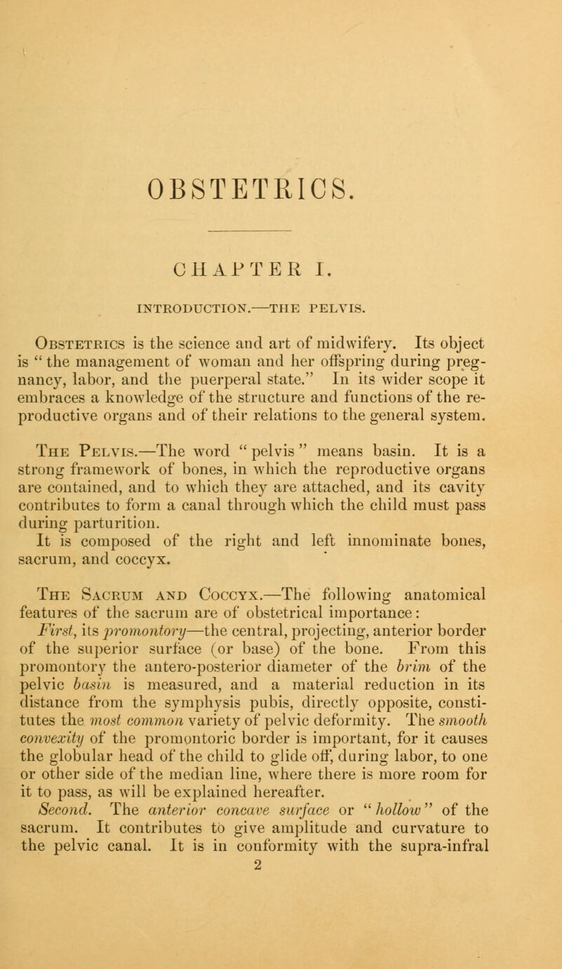 OBSTETRICS CHAPTER I INTRODUCTION.—THE PELVIS. Obstetrics is the science and art of midwifery. Its object is  the management of woman and her offspring during preg- nancy, labor, and the puerperal state. In its wider scope it embraces a knowledge of the structure and functions of the re- productive organs and of their relations to the general system. The Pelvis.—The word  pelvis  means basin. It is a strong framework of bones, in which the reproductive organs are contained, and to which they are attached, and its cavity contributes to form a canal through which the child must pass during parturition. It is composed of the right and left innominate bones, sacrum, and coccyx. The Sacrum and Coccyx.—The following anatomical features of the sacrum are of obstetrical importance: First, its promontory—the central, projecting, anterior border of the superior surface (or base) of the bone. From this promontory the antero-posterior diameter of the brim of the pelvic basin is measured, and a material reduction in its distance from the symphysis pubis, directly opposite, consti- tutes the most common variety of pelvic deformity. The smooth convexity of the promontoric border is important, for it causes the globular head of the child to glide off, during labor, to one or other side of the median line, where there is more room for it to pass, as will be explained hereafter. Second. The anterior concave surface or  hollow of the sacrum. It contributes to give amplitude and curvature to the pelvic canal. It is in conformity with the supra-infral 2