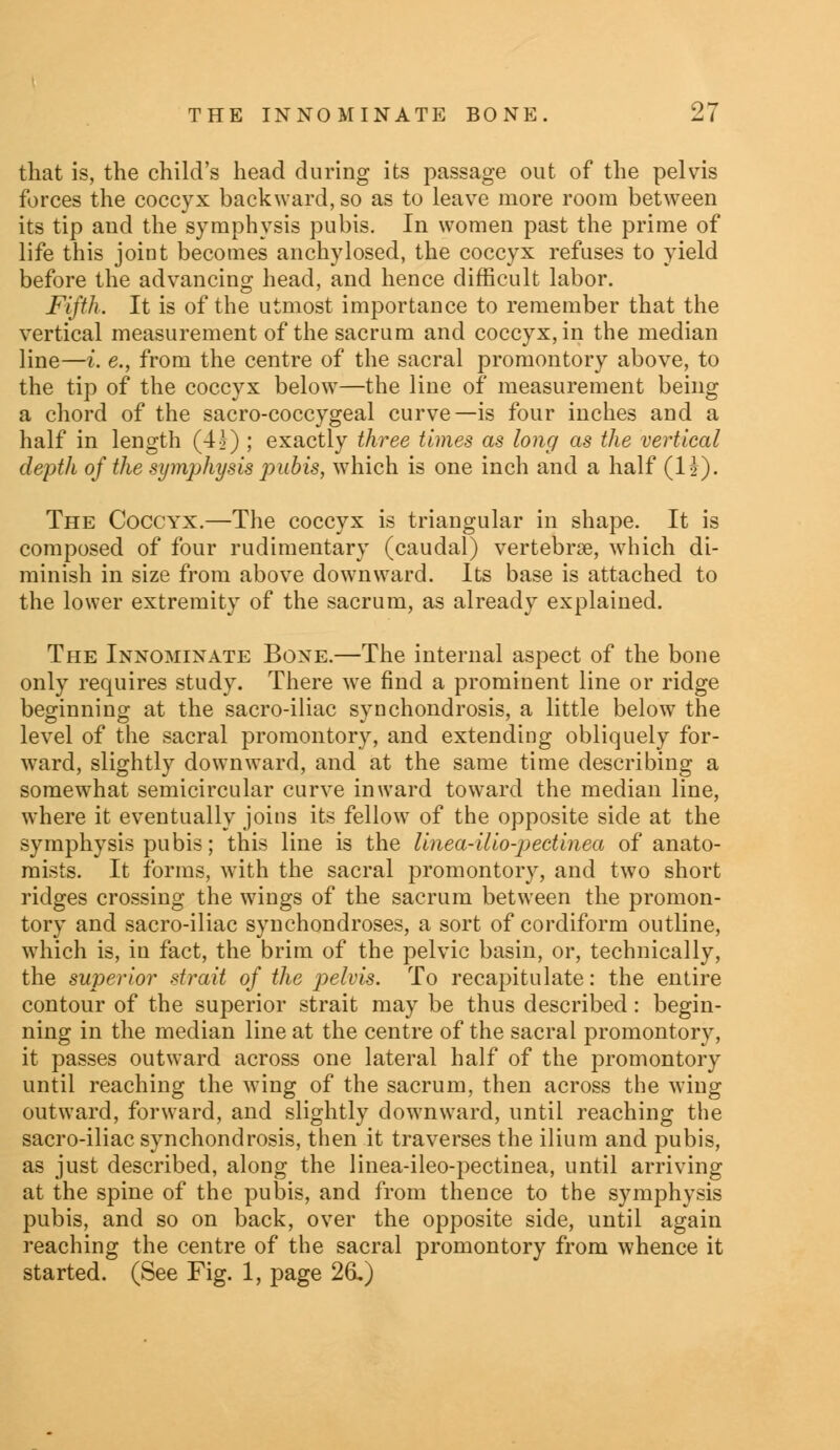 that is, the child's head during its passage out of the pelvis forces the coccyx backward, so as to leave more room between its tip and the symphysis pubis. In women past the prime of life this joint becomes anchylosed, the coccyx refuses to yield before the advancing head, and hence difficult labor. Fifth. It is of the utmost importance to remember that the vertical measurement of the sacrum and coccyx, in the median line—i. e., from the centre of the sacral promontory above, to the tip of the coccyx below—the line of measurement being a chord of the sacro-coccygeal curve—is four inches and a half in length (4?) ; exactly three times as long as the vertical depth of the symphysis pubis, which is one inch and a half (li). The Coccyx.—The coccyx is triangular in shape. It is composed of four rudimentary (caudal) vertebrse, which di- minish in size from above downward. Its base is attached to the lower extremity of the sacrum, as already explained. The Innominate Bone.—The internal aspect of the bone only requires study. There we find a prominent line or ridge beginning at the sacro-iliac synchondrosis, a little below the level of the sacral promontory, and extending obliquely for- ward, slightly downward, and at the same time describing a somewhat semicircular curve inward toward the median line, where it eventually joins its fellow of the opposite side at the symphysis pubis; this line is the linea-Uio-pectinea of anato- mists. It forms, with the sacral promontory, and two short ridges crossing the wings of the sacrum between the promon- tory and sacro-iliac synchondroses, a sort of cordiform outline, which is, in fact, the brim of the pelvic basin, or, technically, the superior strait of the pelvis. To recapitulate: the entire contour of the superior strait may be thus described: begin- ning in the median line at the centre of the sacral promontory, it passes outward across one lateral half of the promontory until reaching the wing of the sacrum, then across the wing outward, forward, and slightly downward, until reaching the sacro-iliac synchondrosis, then it traverses the ilium and pubis, as just described, along the linea-ileo-pectinea, until arriving at the spine of the pubis, and from thence to the symphysis pubis, and so on back, over the opposite side, until again reaching the centre of the sacral promontory from whence it started. (See Fig. 1, page 26L)