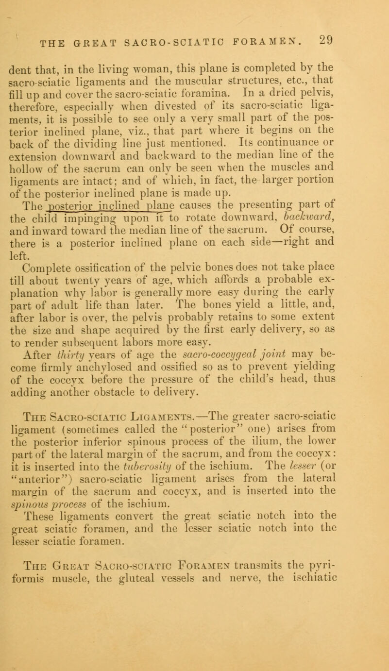 dent that, in the living woman, this plane is completed by the sacro-sciatic ligaments and the muscular structures, etc., that fill up and cover the sacro-sciatic foramina, In a dried pelvis, therefore, especially when divested of its sacro-sciatic liga- ments, it is possible to see only a very small part of the pos- terior inclined plane, viz., that part where it begins on the back of the dividing line just mentioned. Its continuance or extension downward and backward to the median line of the hollow of the sacrum can only be seen when the muscles and ligaments are intact; and of which, in fact, the larger portion of the posterior inclined plane is made up. The posterior inclined plane causes the presenting part of the child impinging upon it to rotate downward, backward, and inward toward the median line of the sacrum. Of course, there is a posterior inclined plane on each side—right and left. Complete ossification of the pelvic bones does not take place till about twenty years of age, which affords a probable ex- planation why labor is generally more easy during the early part of adult'life than later. The bones yield a little, and, after labor is over, the pelvis probably retains to some extent the size and shape acquired by the first early delivery, so as to render subsequent labors more easy. After thirty years of age the sacro-coccygeal joint may be- come firmly anchylosed and ossified so as to prevent yielding of the coccyx before the pressure of the child's head, thus adding another obstacle to delivery. The Sacro-sciatic Ligaments.—The greater sacro-sciatic ligament (sometimes called the  posterior one) arises from the posterior inferior spinous process of the ilium, the lower part of the lateral margin of the sacrum, and from the coccyx: it is inserted into the tuberosity of the ischium. The lesser (or anterior) sacro-sciatic ligament arises from the lateral margin of the sacrum and coccyx, and is inserted into the spinous process of the ischium. These ligaments convert the great sciatic notch into the great sciatic foramen, and the lesser sciatic notch into the lesser sciatic foramen. The Great Sacro-sciatic Foramex transmits the pyri- formis muscle, the gluteal vessels and nerve, the ischiatic