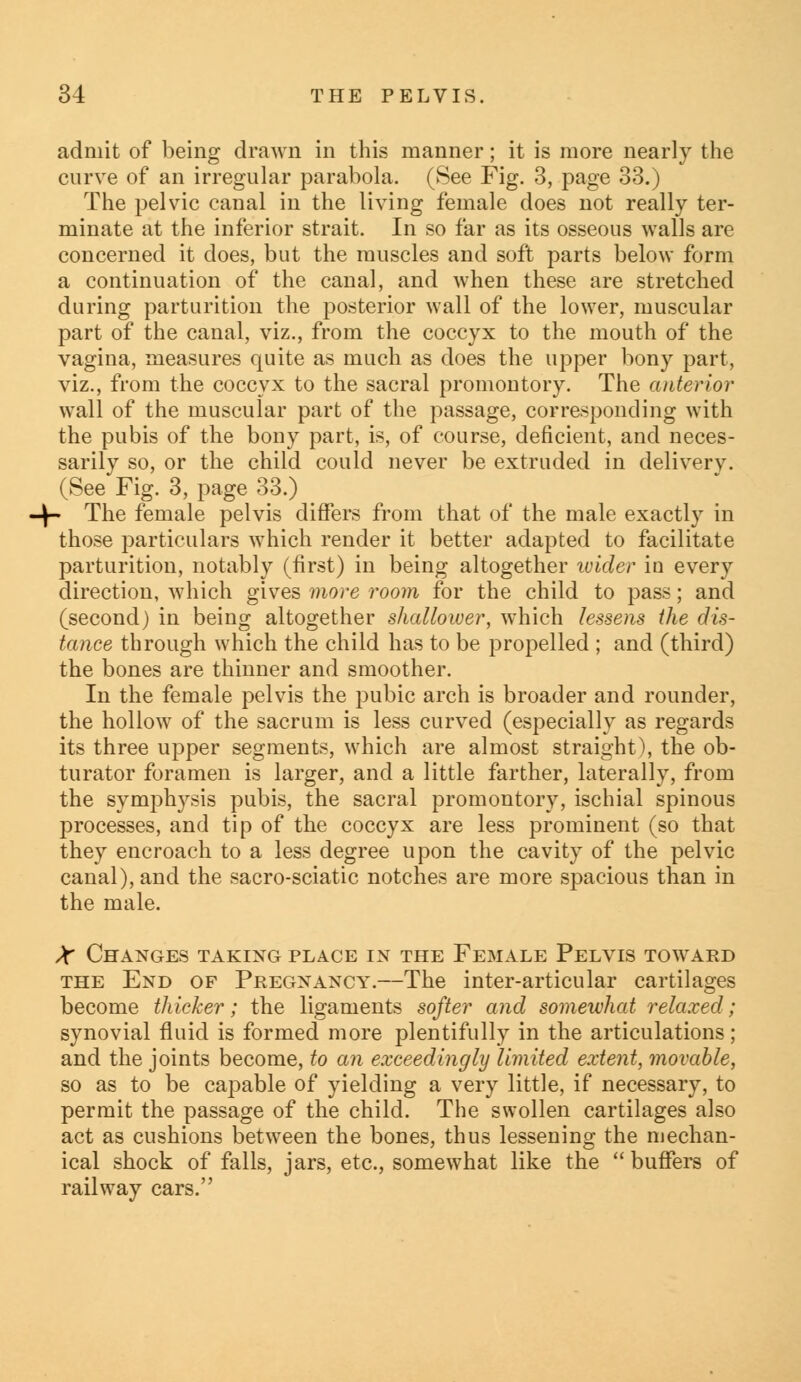 admit of being drawn in this manner; it is more nearly the curve of an irregular parabola. (See Fig. 3, page 33.) The pelvic canal in the living female does not really ter- minate at the inferior strait. In so far as its osseous walls are concerned it does, but the muscles and soft parts below form a continuation of the canal, and when these are stretched during parturition the posterior wall of the lower, muscular part of the canal, viz., from the coccyx to the mouth of the vagina, measures quite as much as does the upper bony part, viz., from the coccyx to the sacral promontory. The anterior wall of the muscular part of the passage, corresponding with the pubis of the bony part, is, of course, deficient, and neces- sarily so, or the child could never be extruded in delivery. (See Fig. 3, page 33.) - The female pelvis differs from that of the male exactly in those particulars which render it better adapted to facilitate parturition, notably (first) in being altogether wider in every direction, which gives more room for the child to pass; and (second) in being altogether shallower, which lessens the dis- tance through which the child has to be propelled ; and (third) the bones are thinner and smoother. In the female pelvis the pubic arch is broader and rounder, the hollow of the sacrum is less curved (especially as regards its three upper segments, which are almost straight), the ob- turator foramen is larger, and a little farther, laterally, from the symphysis pubis, the sacral promontory, ischial spinous processes, and tip of the coccyx are less prominent (so that they encroach to a less degree upon the cavity of the pelvic canal), and the sacro-sciatic notches are more spacious than in the male. X Changes taking place in the Female Pelvis toward the End of Pregnancy.—The inter-articular cartilages become thicker; the ligaments softer and somewhat relaxed; synovial fluid is formed more plentifully in the articulations; and the joints become, to an exceedingly limited extent, movable, so as to be capable of yielding a very little, if necessary, to permit the passage of the child. The swollen cartilages also act as cushions between the bones, thus lessening the mechan- ical shock of falls, jars, etc., somewhat like the  buffers of railway cars.