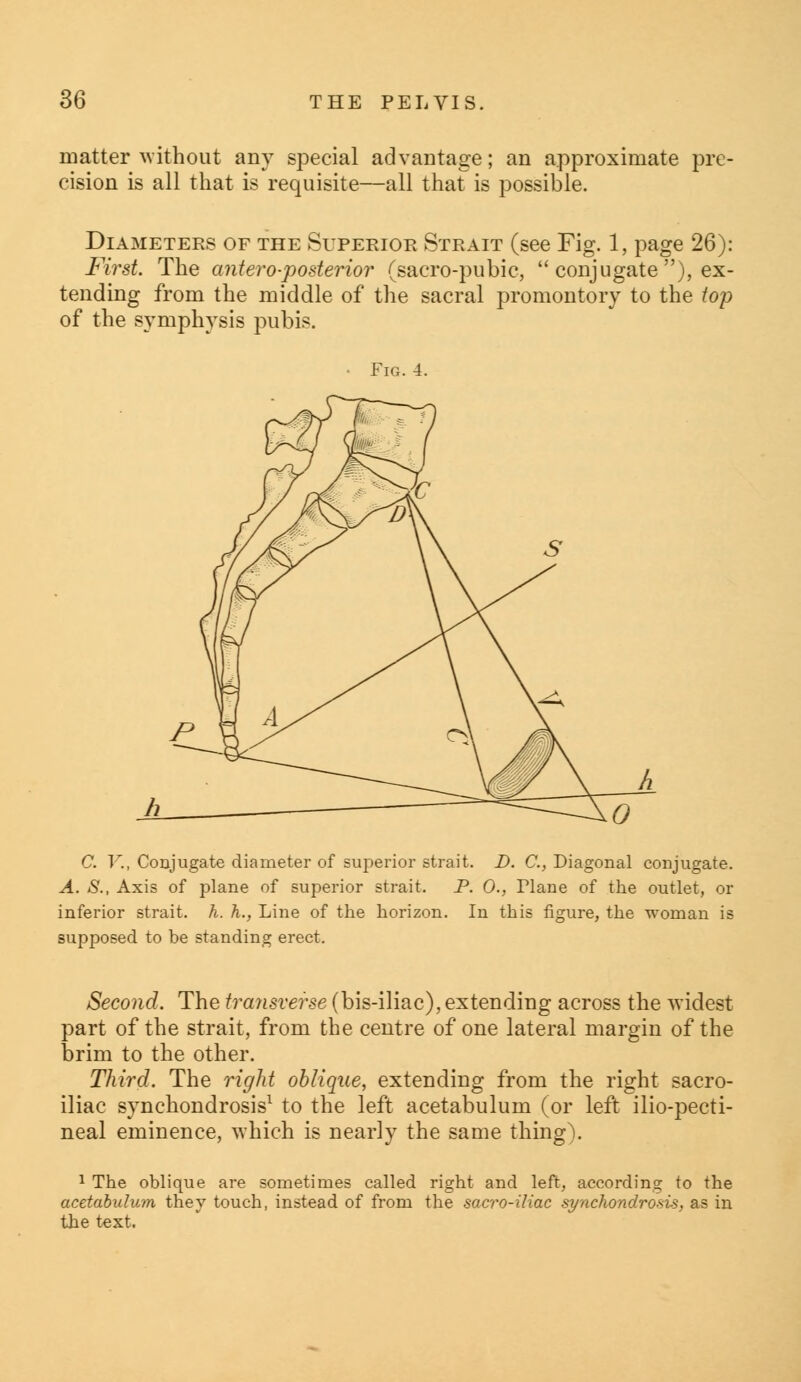 matter without any special advantage; an approximate pre- cision is all that is requisite—all that is possible. Diameters of the Superior Strait (see Fig. 1, page 26): First. The antero-posterior (sacro-pubic,  conjugate ), ex- tending from the middle of the sacral promontory to the top of the symphysis pubis. • Fig. 4. C. V., Conjugate diameter of superior strait. D. C, Diagonal conjugate. A. S., Axis of plane of superior strait. P. 0., Flane of the outlet, or inferior strait, h. h., Line of the horizon. In this figure, the woman is supposed to be standing erect. Second. The transverse (bis-iliac), extending across the widest part of the strait, from the centre of one lateral margin of the brim to the other. Third. The right oblique, extending from the right sacro- iliac synchondrosis1 to the left acetabulum (or left ilio-pecti- neal eminence, which is nearly the same thing). 1 The oblique are sometimes called right and left, according to the acetabulum they touch, instead of from the sacro-iliac synchondrosis, as in the text.