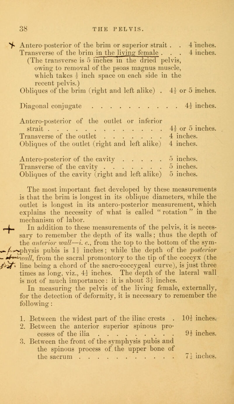 ^ Antero-posterior of the brim or superior strait . . 4 inches. Transverse of the brim in the living female ... 4 inches. (The transverse is 5 inches in the dried pelvis, owing to removal of the psoas magnus muscle, which takes \ inch space on each side in the recent pelvis.) Obliques of the brim (right and left alike) . 4^ or 5 inches. Diagonal conjugate 4* inches. Antero-posterior of the outlet or inferior strait 4J or 5 inches. Transverse of the outlet 4 inches. Obliques of the outlet (right and left alike) 4 inches. Antero-posterior of the cavity 5 inches. Transverse of the cavity 5 inches. Obliques of the cavity (right and left alike) 5 inches. The most important fact developed by these measurements is that the brim is longest in its oblique diameters, while the outlet is longest in its antero-posterior measurement, which exj^lains the necessity of what is called  rotation  in the mechanism of labor. In addition to these measurements of the pelvis, it is neces- sary to remember the depth of its walls; thus the depth of the anterior wall—i. e., from the top to the bottom of the sym- *-*^»wphysis pubis is 1z inches; while the depth of the posterior - U+^ucdl, from the sacral promontory to the tip of the coccyx (the />»/» line being a chord of the sacro-coccygeal curve), is just three times as long, viz., 4z inches. The depth of the lateral wall is not of much importance: it is about 3 J inches. In measuring the pelvis of the living female, externally, for the detection of deformity, it is necessary to remember the following : 1. Between the widest part of the iliac crests . 10\ inches. 2. Between the anterior superior spinous pro- cesses of the ilia 9£ inches. 3. Between the front of the symphysis pubis and the spinous process of. the upper bone of the sacrum 71 inches.