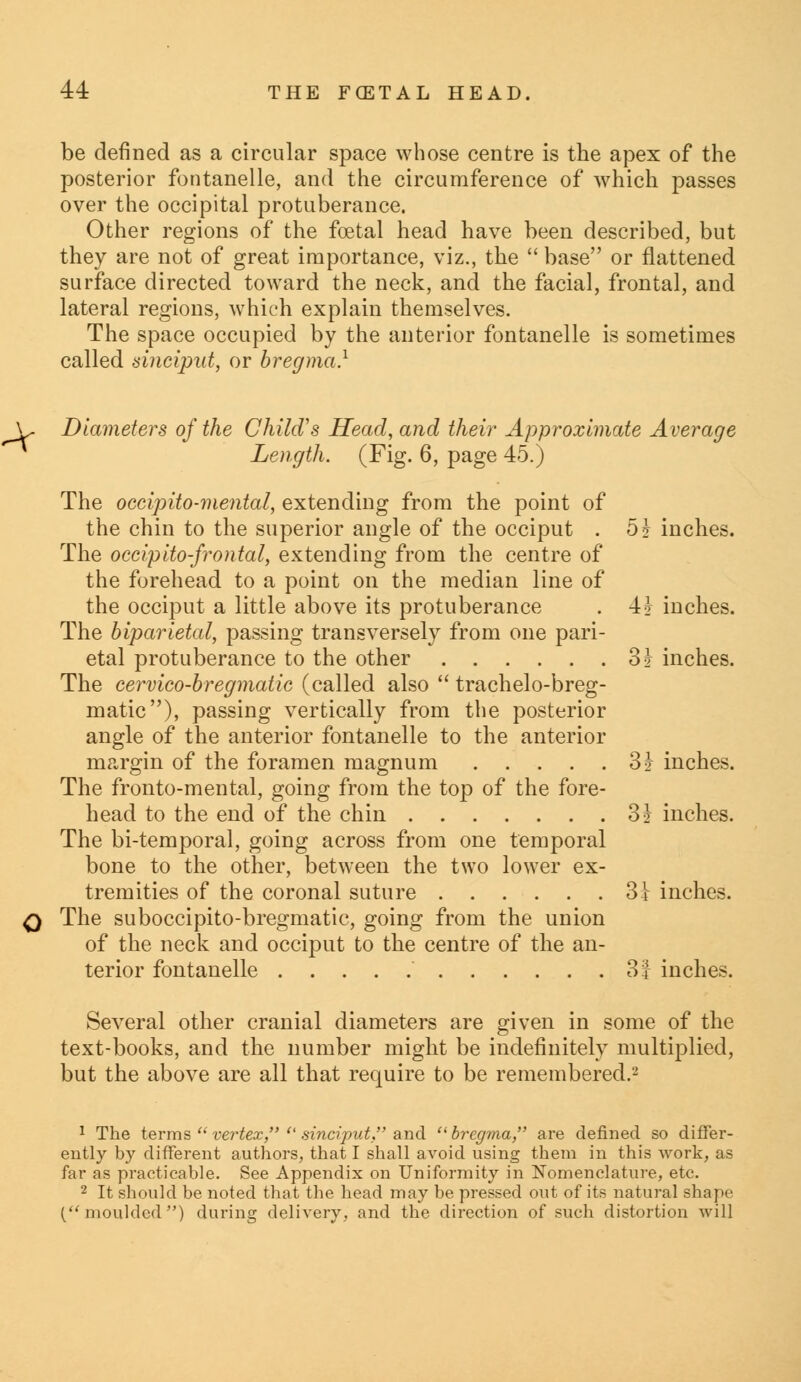 be defined as a circular space whose centre is the apex of the posterior fontanelle, and the circumference of which passes over the occipital protuberance. Other regions of the foetal head have been described, but they are not of great importance, viz., the  base or flattened surface directed toward the neck, and the facial, frontal, and lateral regions, which explain themselves. The space occupied by the anterior fontanelle is sometimes called sinciput, or bregma.1 L. Diameters of the Child's Head, and their Approximate Average ^* Length. (Fig. 6, page 45.) The oecipito-mental, extending from the point of the chin to the superior angle of the occiput . 5? inches. The occipitofrontal, extending from the centre of the forehead to a point on the median line of the occiput a little above its protuberance . 4i inches. The biparietal, passing transversely from one pari- etal protuberance to the other 3? inches. The cervico-bregmatic (called also  trachelo-breg- matic), passing vertically from the posterior angle of the anterior fontanelle to the anterior margin of the foramen magnum 3% inches. The fronto-mental, going from the top of the fore- head to the end of the chin 31 inches. The bi-temporal, going across from one temporal bone to the other, between the two lower ex- tremities of the coronal suture 3i inches. q The suboccipito-bregmatic, going from the union of the neck and occiput to the centre of the an- terior fontanelle 31 inches. Several other cranial diameters are given in some of the text-books, and the number might be indefinitely multiplied, but the above are all that require to be remembered.-' 1 The terms vertex,  sinciput, and bregma, are defined so differ- ently by different authors, that I shall avoid using them in this work, as far as practicable. See Appendix on Uniformity in Nomenclature, etc. 2 It should be noted that the head may be pressed out of its natural shape (moulded) during delivery, and the direction of such distortion will