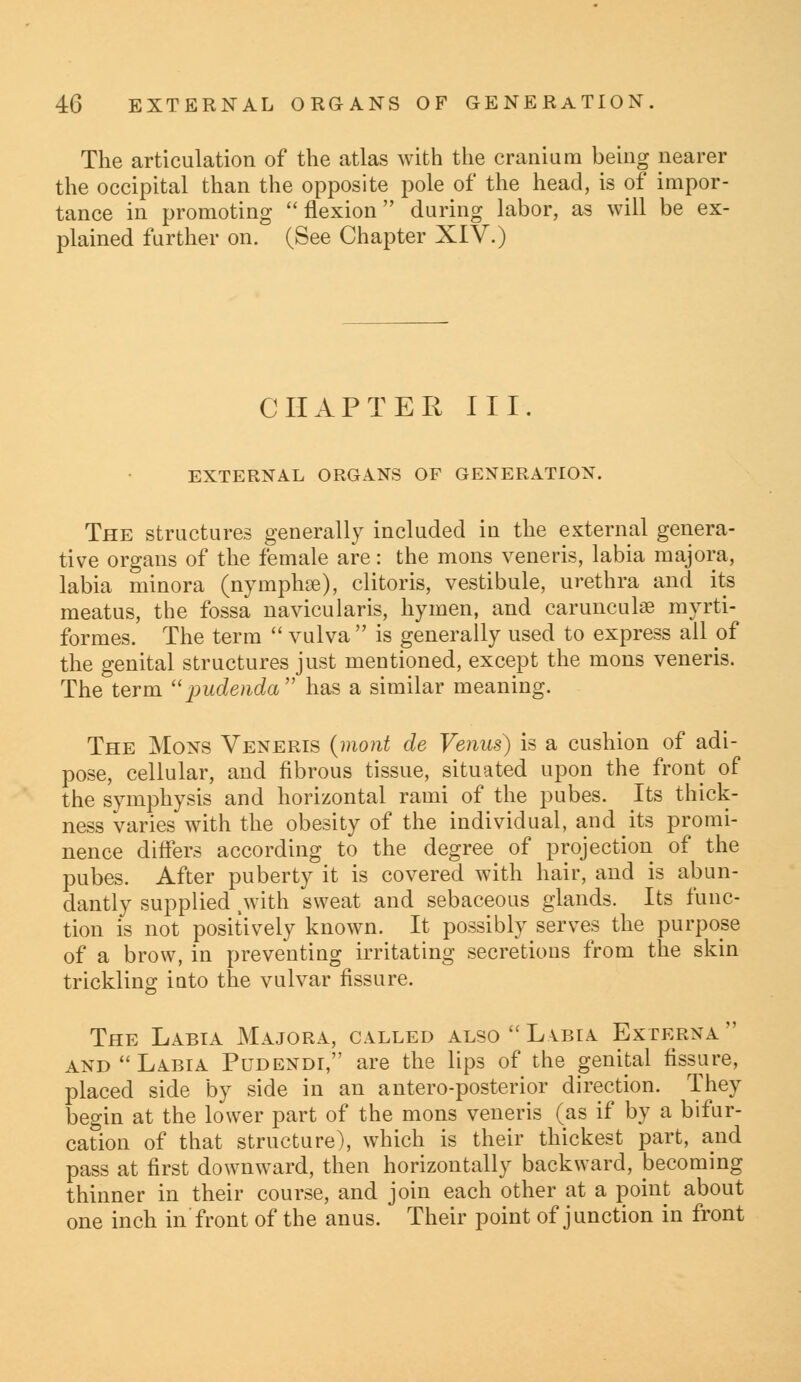 The articulation of the atlas with the cranium being nearer the occipital than the opposite pole of the head, is of impor- tance in promoting flexion during labor, as will be ex- plained further on. (See Chapter XIV.) CHAPTER III. EXTERNAL ORGANS OF GENERATION. The structures generally included in the external genera- tive organs of the female are: the mons veneris, labia majora, labia minora (nymphse), clitoris, vestibule, urethra and its meatus, the fossa navicularis, hymen, and carunculse myrti- formes. The term  vulva  is generally used to express all of the genital structures just mentioned, except the mons veneris. The term pudenda has a similar meaning. The Mons Veneris (mont de Venus) is a cushion of adi- pose, cellular, and fibrous tissue, situated upon the front of the symphysis and horizontal rami of the pubes. Its thick- ness varies with the obesity of the individual, and its promi- nence differs according to the degree of projection of the pubes. After puberty it is covered with hair, and is abun- dantly supplied .with sweat and sebaceous glands. Its func- tion is not positively known. It possibly serves the purpose of a brow, in preventing irritating secretions from the skin trickling into the vulvar fissure. The Labia Majora, called also  Labia Externa  and Labia Pudendi, are the lips of the genital fissure, placed side by side in an anteroposterior direction. They begin at the lower part of the mons veneris (as if by a bifur- cation of that structure), which is their thickest part, and pass at first downward, then horizontally backward, becoming thinner in their course, and join each other at a point about one inch in front of the anus. Their point of junction in front