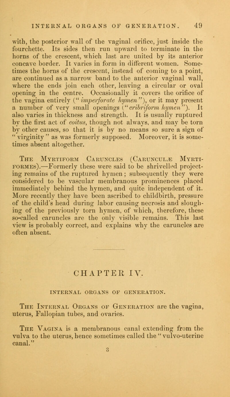 with, the posterior wall of the vaginal orifice, just inside the fourchette. Its sides then run upward to terminate in the horns of the crescent, which last are united by its anterior concave border. It varies in form in different women. Some- times the horns of the crescent, instead of coming to a point, are continued as a narrow band to the anterior vaginal wall, where the ends join each other, leaving a circular or oval opening in the centre. Occasionally it covers the orifice of the vagina entirely (imperforate hymen'''), or it may present a number of very small openings (cribriform hymen). It also varies in thickness and strength. It is usually ruptured by the first act of coitus, though not always, and may be torn by other causes, so that it is by no means so sure a sign of  virginity  as was formerly supposed. Moreover, it is some- times absent altogether. The Myrtiform Caruncles (Caruncul^: Myrti- formes).—Formerly these were said to be shrivelled project- ing remains of the ruptured hymen; subsequently they were considered to be vascular membranous prominences placed immediately behind the hymen, and quite independent of it. More recently they have been ascribed to childbirth, pressure of the child's head during labor causing necrosis and slough- ing of the previously torn hymen, of which, therefore, these so-called caruncles are the only visible remains. This last view is probably correct, and explains why the caruncles are often absent. CHAPTER IV. INTERNAL ORGANS OF GENERATION. The Internal Organs of Generation are the vagina, uterus, Fallopian tubes, and ovaries. The Vagina is a membranous canal extending from the vulva to the uterus, hence sometimes called the  vulvo-uterine canal. 3