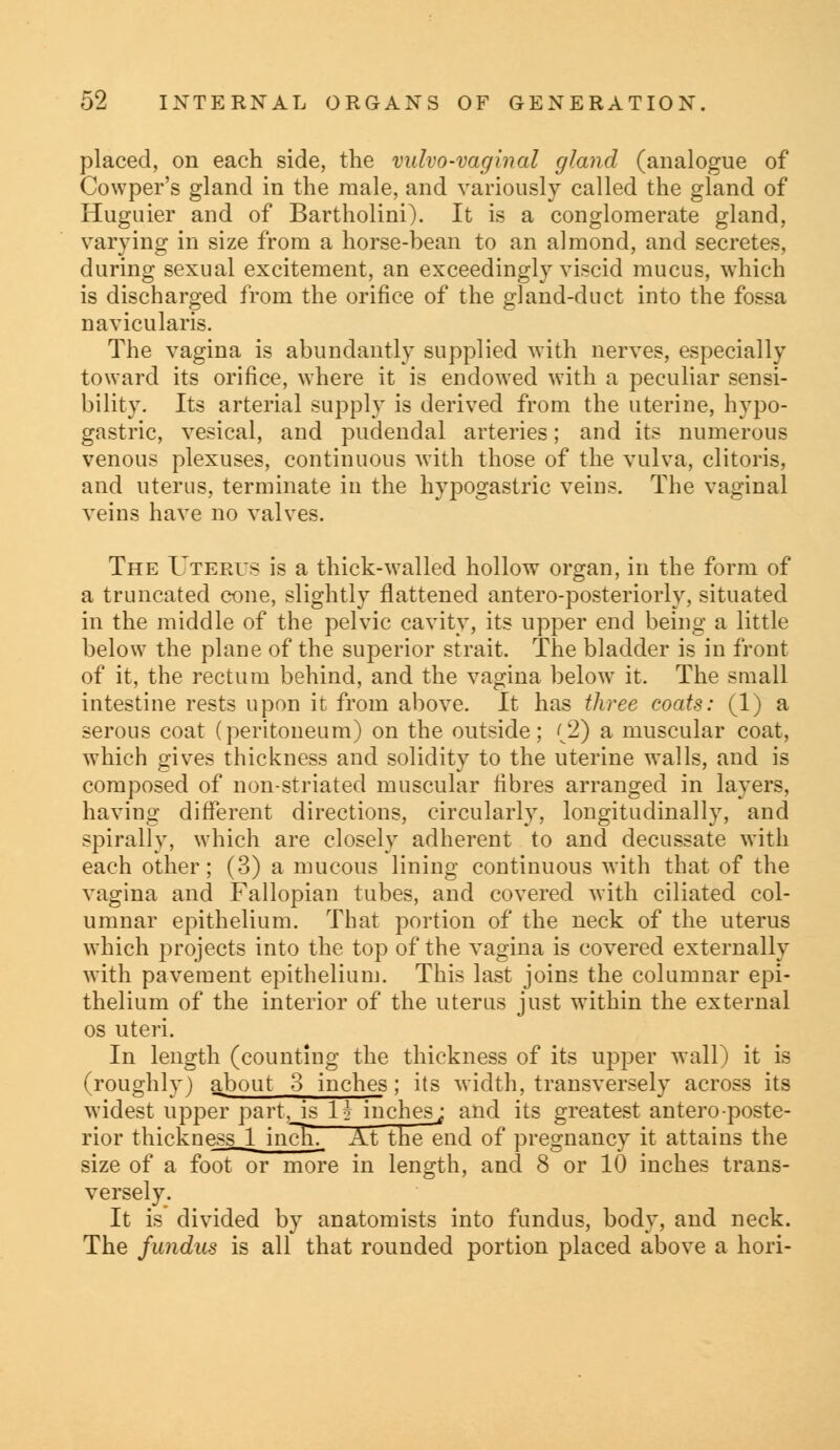 placed, on each side, the vulvovaginal gland (analogue of Cowper's gland in the male, and variously called the gland of Huguier and of Bartholini). It is a conglomerate gland, varying in size from a horse-bean to an almond, and secretes, during sexual excitement, an exceedingly viscid mucus, which is discharged from the orifice of the gland-duct into the fossa navicularis. The vagina is abundantly supplied with nerves, especially toward its orifice, where it is endowed with a peculiar sensi- bility. Its arterial supply is derived from the uterine, hypo- gastric, vesical, and pudendal arteries; and its numerous venous plexuses, continuous with those of the vulva, clitoris, and uterus, terminate in the hypogastric veins. The vaginal veins have no valves. The Uterus is a thick-walled hollow organ, in the form of a truncated cone, slightly flattened antero-posteriorly, situated in the middle of the pelvic cavity, its upper end being a little below the plane of the superior strait. The bladder is in front of it, the rectum behind, and the vagina belowT it. The small intestine rests upon it from above. It has three coats: (1) a serous coat (peritoneum) on the outside; <2) a muscular coat, which gives thickness and solidity to the uterine walls, and is composed of non-striated muscular fibres arranged in layers, having different directions, circularly, longitudinally, and spirally, which are closely adherent to and decussate with each other; (3) a mucous lining continuous with that of the vagina and Fallopian tubes, and covered with ciliated col- umnar epithelium. That portion of the neck of the uterus which projects into the top of the vagina is covered externally with pavement epithelium. This last joins the columnar epi- thelium of the interior of the uterus just within the external os uteri. In length (counting the thickness of its upper wall) it is (roughly) about 3 inches; its width, transversely across its widest upper part,Js lj- inches^ and its greatest antero-poste- rior thickness 1 incTTT At the end of pregnancy it attains the size of a foot or more in length, and 8 or 10 inches trans- versely. It is divided by anatomists into fundus, body, and neck. The fundus is all that rounded portion placed above a hori-