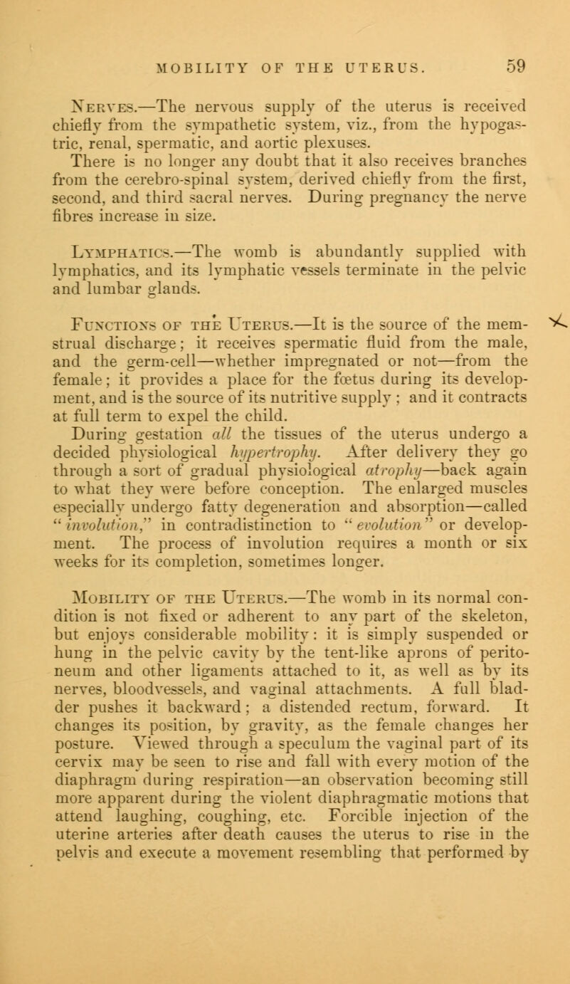 Nerves.—The nervous supply of the uterus is received chiefly from the sympathetic system, viz., from the hypogas- tric, reual, spermatic, and aortic plexuses. There is no longer any doubt that it also receives branches from the cerebro-spinal system, derived chiefly from the first, second, and third sacral nerves. During pregnancy the nerve fibres increase in size. Lymphatics.—The womb is abundantly supplied with lymphatics, and its lymphatic vessels terminate in the pelvic and lumbar glands. Functions of the Uterus.—It is the source of the mem- strual discharge; it receives spermatic fluid from the male, and the germ-cell—whether impregnated or not—from the female; it provides a place for the foetus during its develop- ment, and is the source of its nutritive supply : and it contracts at full term to expel the child. During gestation all the tissues of the uterus undergo a decided physiological hypertrophy. After delivery they go through a sort of gradual physiological atrophy—back again to what they were before conception. The enlarged muscles especially undergo fatty degeneration and absorption—called involution in contradistinction to  evolution or develop- ment. The process of involution requires a month or six weeks for its completion, sometimes longer. Mobility of the Uterus.—The womb in its normal con- dition is not fixed or adherent to any part of the skeleton, but enjoys considerable mobility: it is simply suspended or hung in the pelvic cavity by the tent-like aprons of perito- neum and other ligaments attached to it, as well as by its nerves, bloodvessels, and vaginal attachments. A full blad- der pushes it backward; a distended rectum, forward. It changes its position, by gravity, as the female changes her posture. Viewed through a speculum the vaginal part of its cervix may be seen to rise and fall with every motion of the diaphragm during respiration—an observation becoming still more apparent during the violent diaphragmatic motions that attend laughing, coughing, etc. Forcible injection of the uterine arteries after death causes the uterus to rise in the pelvis and execute a movement resembling that performed by