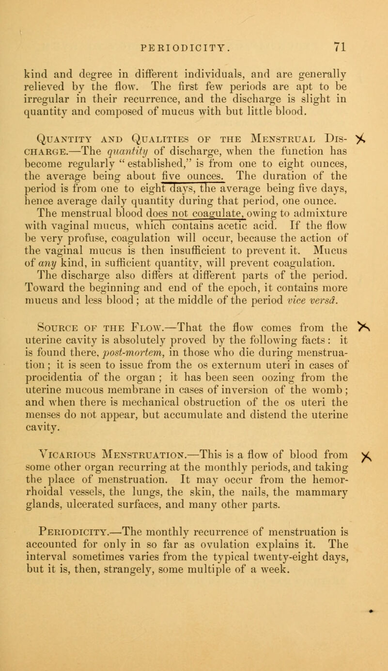 kind and degree in different individuals, and are generally relieved by the flow. The first few periods are apt to be irregular in their recurrence, and the discharge is slight in quantity and composed of mucus with but little blood. Quantity and Qualities of the Menstrual Dis- charge.—The quantity of discharge, when the function has become regularly  established, is from one to eight ounces, the average being about five ounces. The duration of the period is from one to eight days, the average being five days, hence average daily quantity during that period, one ounce. The menstrual blood does not coagulate, owing to admixture with vaginal mucus, which contains acetic acid. If the flow be very profuse, coagulation will occur, because the action of the vaginal mucus is then insufficient to prevent it. Mucus of any kind, in sufficient quantity, will prevent coagulation. The discharge also differs at different parts of the period. Toward the beginning and end of the epoch, it contains more mucus and less blood; at the middle of the period vice versa. Source of the Flow.—That the flow comes from the uterine cavity is absolutely proved by the following facts : it is found there, post-mortem, in those who die during menstrua- tion ; it is seen to issue from the os externum uteri in cases of procidentia of the organ ; it has been seen oozing from the uterine mucous membrane in cases of inversion of the womb ; and when there is mechanical obstruction of the os uteri the menses do not appear, but accumulate and distend the uterine cavity. Vicarious Menstruation.—This is a flow of blood from some other organ recurring at the monthly periods, and taking the place of menstruation. It may occur from the hemor- rhoidal vessels, the lungs, the skin, the nails, the mammary glands, ulcerated surfaces, and many other parts. Periodicity.—The monthly recurrence of menstruation is accounted for only in so far as ovulation explains it. The interval sometimes varies from the typical twenty-eight days, but it is, then, strangely, some multiple of a week.