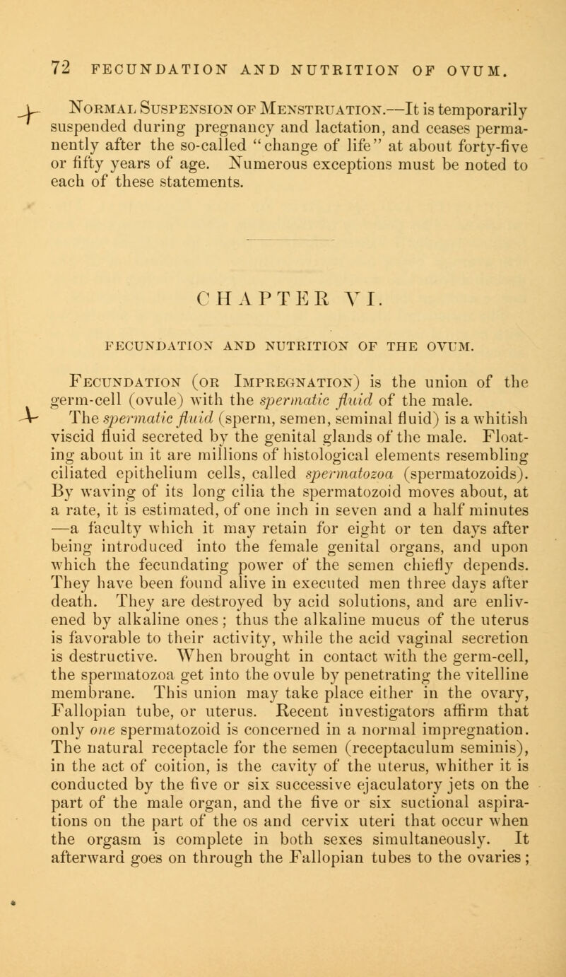 l~ Normal Suspension of Menstruation.—It is temporarily suspended during pregnancy and lactation, and ceases perma- nently after the so-called change of life at about forty-five or fifty years of age. Numerous exceptions must be noted to each of these statements. CHAPTER VI. FECUNDATION AND NUTRITION OF THE OVUM. Fecundation (or Impregnation) is the union of the germ-cell (ovule) with the spermatic fluid of the male. X- The spermatic fluid (sperm, semen, seminal fluid) is a whitish viscid fluid secreted by the genital glands of the male. Float- ing about in it are millions of histological elements resembling ciliated epithelium cells, called spermatozoa (spermatozoids). By waving of its long cilia the spermatozoid moves about, at a rate, it is estimated, of one inch in seven and a half minutes —a faculty which it may retain for eight or ten days after being introduced into the female genital organs, and upon which the fecundating power of the semen chiefly depends. They have been found alive in executed men three days after death. They are destroyed by acid solutions, and are enliv- ened by alkaline ones; thus the alkaline mucus of the uterus is favorable to their activity, while the acid vaginal secretion is destructive. When brought in contact with the germ-cell, the spermatozoa get into the ovule by penetrating the vitelline membrane. This union may take place either in the ovary, Fallopian tube, or uterus. Recent investigators affirm that only one spermatozoid is concerned in a normal impregnation. The natural receptacle for the semen (receptaculum seminis), in the act of coition, is the cavity of the uterus, whither it is conducted by the five or six successive ejaculatory jets on the part of the male organ, and the five or six suctional aspira- tions on the part of the os and cervix uteri that occur when the orgasm is complete in both sexes simultaneously. It afterward goes on through the Fallopian tubes to the ovaries;