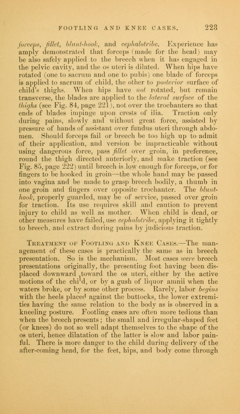 forceps, fillet, blunt-hook, and cephalotribe. Experience has amply demonstrated that forceps (made for the head) may be also safely applied to the breech when it has engaged in the pelvic cavity, and the os uteri is dilated. When hips have rotated (one to sacrum and one to pubis) one blade of forceps is applied to sacrum of child, the other to posterior surface of child's thighs. When hips have not rotated, but remain transverse, the blades are applied to the lateral surface of the thighs (see Fig. 84, page 221), not over the trochanters so that ends of blades impinge upon crests of ilia. Traction only during pains, slowly and without great force, assisted by pressure of hands of assistant over fundus uteri through abdo- men. Should forceps fail or breech be too high up to admit of their application, and version be impracticable without using dangerous force, pass fillet over groin, in preference, round the thigh directed anteriorly, and make traction (see Fig. 85, page 222) until breech is low enough for forceps, or for fingers to be hooked in groin—the whole hand may be passed into vagina and be made to grasp breech bodily, a thumb in one groin and fingers over opposite trochanter. The blunt* hook, properly guarded, may be of service, passed over groin for traction. Its use requires skill and caution to prevent injury to child as well as mother. When child is dead, or other measures have failed, use cephalotribe, applying it tightly to breech, and extract during pains by judicious traction. Treatment of Footling and Knee Cases.—The man- agement of these cases is practically the same as in breech presentation. So is the mechanism. Most cases were breech presentations originally, the presenting foot having been dis- placed downward toward the os uteri, either by the active motions of the chi d, or by a gush of liquor amnii when the waters broke, or by some other process. Rarely, labor begins with the heels placed against the buttocks, the lower extremi- ties having the same relation to the body as is observed in a kneeling posture. Footling cases are often more tedious than when the breech presents ; the small and irregular-shaped feet (or knees) do not so well adapt themselves to the shape of the os uteri, hence dilatation of the latter is slow7 and labor pain- ful. There is more danger to the child during delivery of the after-coming head, for the feet, hips, and body come through