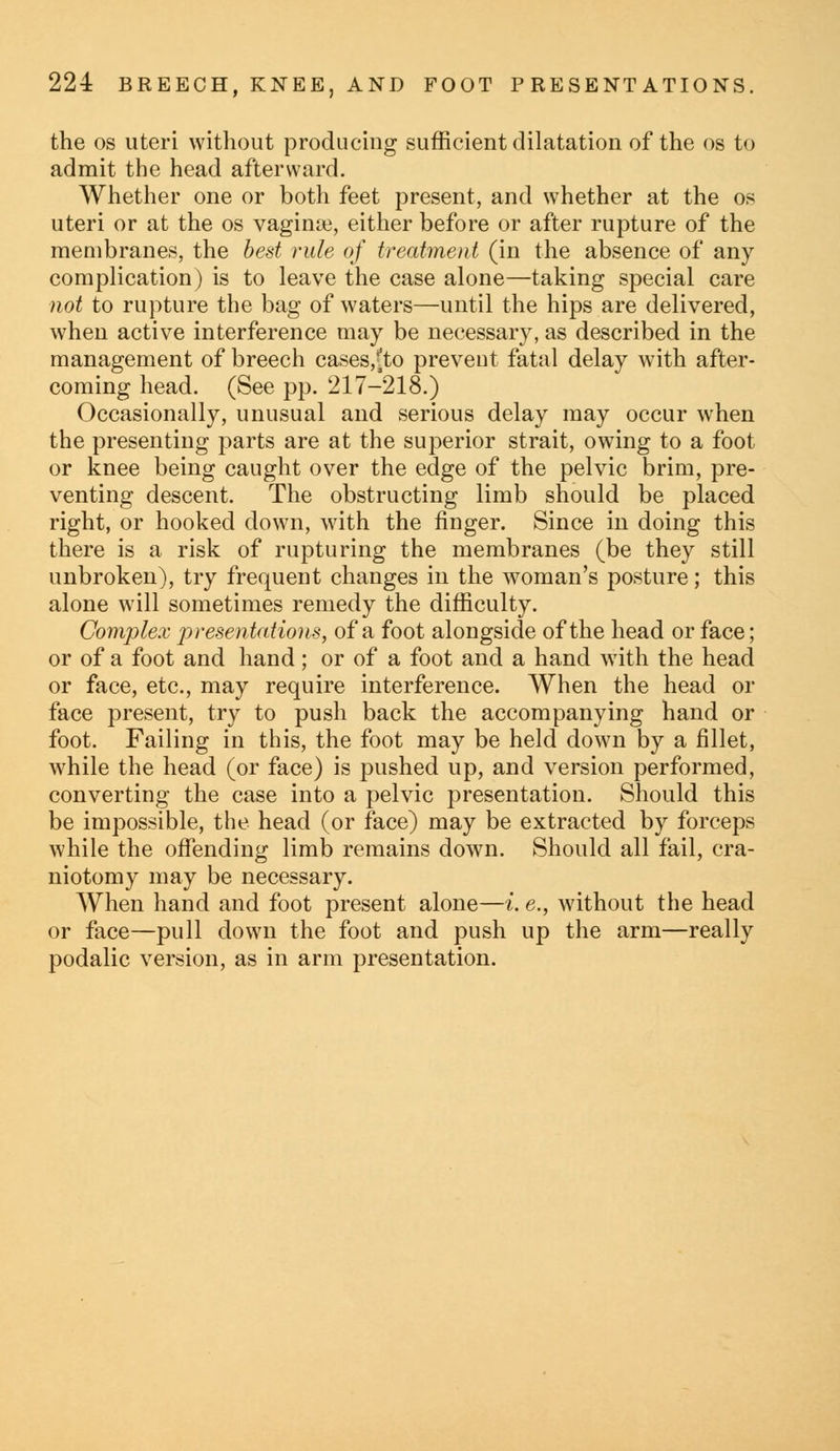 the os uteri without producing sufficient dilatation of the os to admit the head afterward. Whether one or both feet present, and whether at the os uteri or at the os vaginae, either before or after rupture of the membranes, the best rule of treatment (in the absence of any complication) is to leave the case alone—taking special care not to rupture the bag of waters—until the hips are delivered, when active interference may be necessary, as described in the management of breech cases,^to prevent fatal delay with after- coming head. (See pp. 217-218.) Occasionally, unusual and serious delay may occur when the presenting parts are at the superior strait, owing to a foot or knee being caught over the edge of the pelvic brim, pre- venting descent. The obstructing limb should be placed right, or hooked down, with the finger. Since in doing this there is a risk of rupturing the membranes (be they still unbroken), try frequent changes in the woman's posture; this alone will sometimes remedy the difficulty. Complex presentations, of a foot alongside of the head or face; or of a foot and hand; or of a foot and a hand with the head or face, etc., may require interference. When the head or face present, try to push back the accompanying hand or foot. Failing in this, the foot may be held down by a fillet, while the head (or face) is pushed up, and version performed, converting the case into a pelvic presentation. Should this be impossible, the head (or face) may be extracted by forceps while the offending limb remains down. Should all fail, cra- niotomy may be necessary. When hand and foot present alone—i. e., without the head or face—pull down the foot and push up the arm—really podalic version, as in arm presentation.